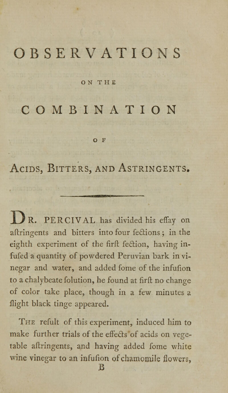 OBSERVATIONS O N T HE COMBINATION O F Acids, Bitters, and Astringents. R. PERCIVAL has divided his effay on aftringents and bitters into four fe&ions ; in the eighth experiment of the firft feelion, having in- fufed a quantity of powdered Peruvian bark in vi- negar and water, and added fome of the infufion to a chalybeate folution, he found at firft no change of color take place, though in a few minutes a flight black tinge appeared. The refult of this experiment, induced him to make further trials of the effects'of acids on vege- table aftringents, and having added fome white wine vinegar to an infufion of chamomile flowers, B