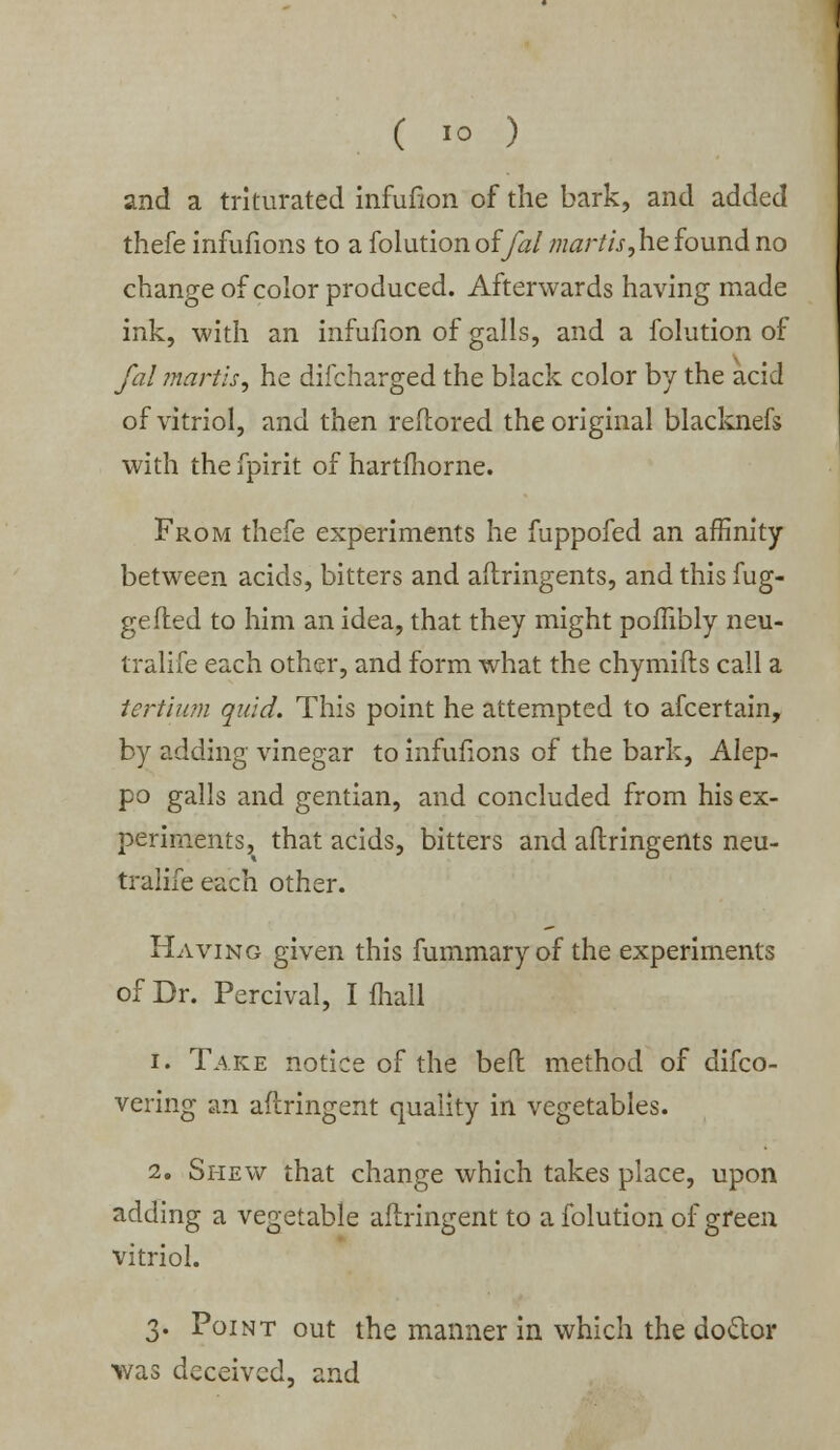 and a triturated infufion of the bark, and added thefe infufioiis to a folution offal mar lis,he found no change of color produced. Afterwards having made ink, with an infufion of galls, and a folution of fal martis, he difcharged the black color by the acid of vitriol, and then reflored the original blacknefs with the fpirit of hartfhorne. From thefe experiments he fuppofed an affinity between acids, bitters and aftringents, and this fug- gefted to him an idea, that they might poffibly neu- tralise each other, and form what the chymifts call a tertium quid. This point he attempted to afcertain, by adding vinegar to infufions of the bark, Alep- po galls and gentian, and concluded from his ex- periments, that acids, bitters and aftringents neu- tralife each other. Having given this furnmaryof the experiments of Dr. Percival, I mail i. Take notice of the befl method of disco- vering an aftringent quality in vegetables. 2. Shew that change which takes place, upon adding a vegetable aftringent to a folution of green vitriol. 3. Point out the manner in which the doctor was deceived, and