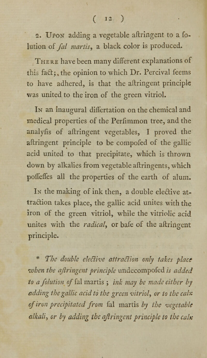 2. Upon adding a vegetable aftringent to a fo- lution of fal mart is, a black color is produced. There have been many different explanations of this fact;, the opinion to which Dr. Percival feems to have adhered, is that the aftringent principle was united to the iron of the green vitriol. In an inaugural differtation on the chemical and medical properties of the Perfimmon tree, and the analyfis of aftringent vegetables, I proved the aftringent principle to be compofed of the gallic acid united to that precipitate, which is thrown down by alkalies from vegetable aftringents, which poflefles all the properties of the earth of alum. In the making of ink then, a double elective at- traction takes place, the gallic acid unites with the iron of the green vitriol, while the vitriolic acid unites with the radical, or bafe of the aftringent principle. * The double cleclive attraction only takes place when the ajlringent principle undecompofed is added to afolution offal martis ; ink may be made either by adding the gallic acid to the green vitriol, or to the calx of iron precipitated from fal martis by the vegetable alkali, or by adding the aftringent principle to the calx