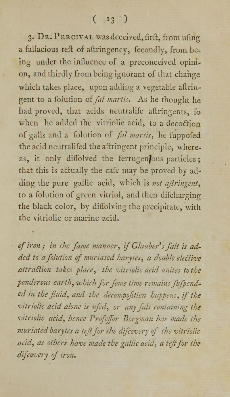 ( >3 ) 3. Dr. Percival was deceived, firft, fromufing a fallacious teft of aftringency, fecondly, from be- ing under the influence of a preconceived opini- on, and thirdly from being ignorant of that change which takes place, upon adding a vegetable aftrin- gent to a foiution offal martis. As he thought he had proved, that acids neutralife aftringents, fo when he added the vitriolic acid, to a decoction of galls and a foiution of fal martis, he fuppofed the acid neutralifed the aftringent principle, where- as, it only diffolved the ferrugenjous particles 'y that this is actually the cafe may be proved by ad- ding the pure gallic acid, which is not aftringent, to a foiution of green vitriol, and then difcharging the black color, by diflolving the precipitate, with the vitriolic or marine acid. of'iron ; in the fame manner, if Glauber's fait is ad~ ded to a foiution of muriated barytes, a double eleclive attraction takes place, the 'vitriolic acid unites to the ■ponderous earth, which for fome time remains fufpend- ed in the fluid, and the dccompofition happens, if the 'vitriolic acid alone is ufed, or any fait containing the vitriolic acid, hence Profeffor Bergman has made the muriated barytes a teft for the difcovery of the vitriolic acid, as others have made the gallic acid, a teft for the difcovery of iron.