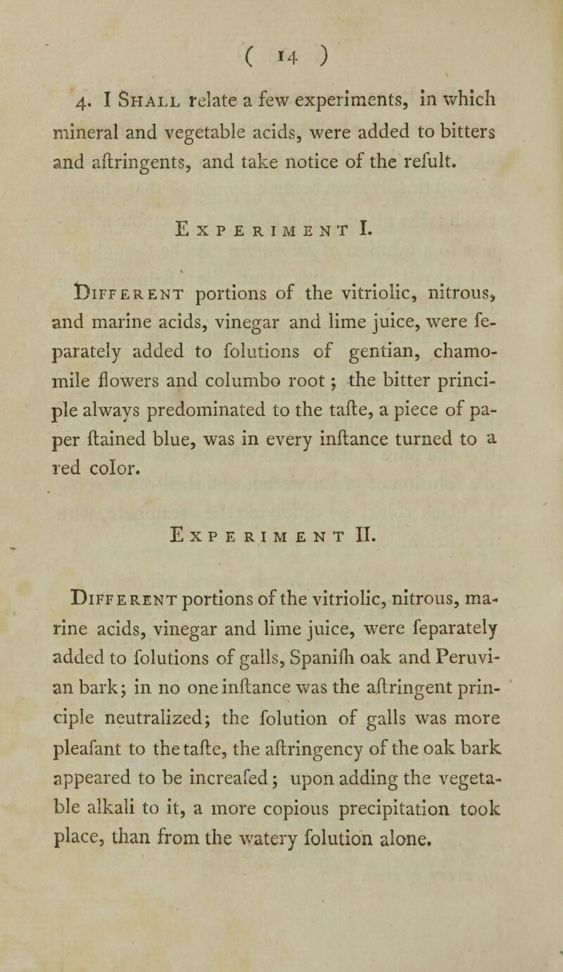 4. I Shall relate a few experiments, in which mineral and vegetable acids, were added to bitters and aftringents, and take notice of the refult. Experiment I. Different portions of the vitriolic, nitrous, and marine acids, vinegar and lime juice, were fe- parately added to foiutions of gentian, chamo- mile flowers and columbo root; the bitter princi- ple always predominated to the tafte, a piece of pa- per flained blue, was in every inflance turned to a red color. Experiment II. Different portions of the vitriolic, nitrous, ma- rine acids, vinegar and lime juice, were feparately added to foiutions of galls, Spanifh oak and Peruvi- an bark j in no one inflance was the aftringent prin- ciple neutralized; the folution of galls was more pleafant to the tafte, the aftringency of the oak bark appeared to be increafed; upon adding the vegeta- ble alkali to it, a more copious precipitation took place, than from the watery folution alone.