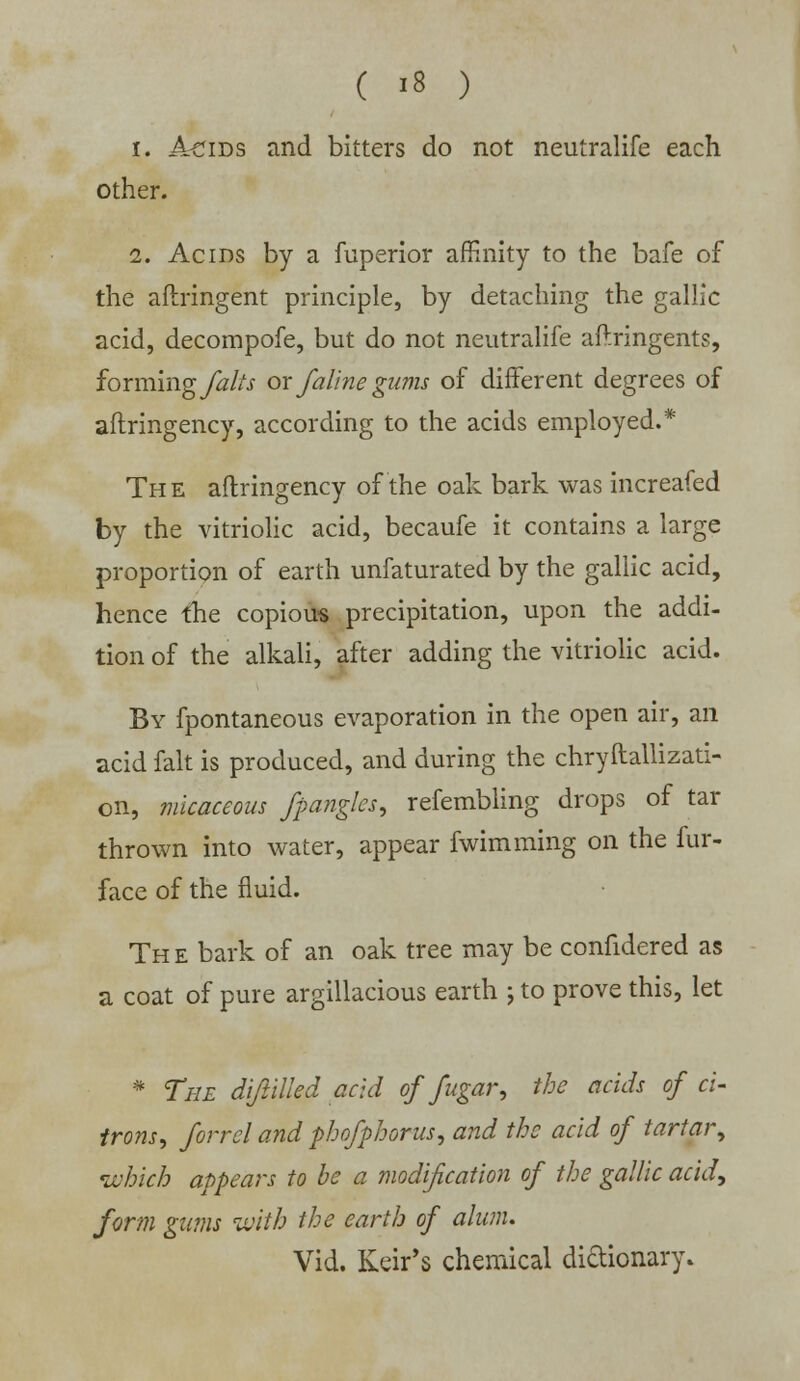 i. Acids and bitters do not neutralife each other. i. Acids by a fuperior affinity to the bafe of the aftringent principle, by detaching the gallic acid, decompofe, but do not neutralife aftringents, forming falls or Jaline gums of different degrees of aftringency, according to the acids employed.* The aftringency of the oak bark was increafed by the vitriolic acid, becaufe it contains a large proportion of earth unfaturated by the gallic acid, hence the copious precipitation, upon the addi- tion of the alkali, after adding the vitriolic acid. By fpontaneous evaporation in the open air, an acid fait is produced, and during the chryftallizati- on, micaceous fpangles, refembling drops of tar thrown into water, appear fwimming on the fur- face of the fluid. Th e bark of an oak tree may be confidered as a coat of pure argillacious earth j to prove this, let * The diftilled acid of fugar, the acids of ci- trons; forrel and phofphorus, and the acid of tartar, which appears to be a modification of the gallic acid, form gams with the earth of alum. Vid. Keir's chemical dictionary*