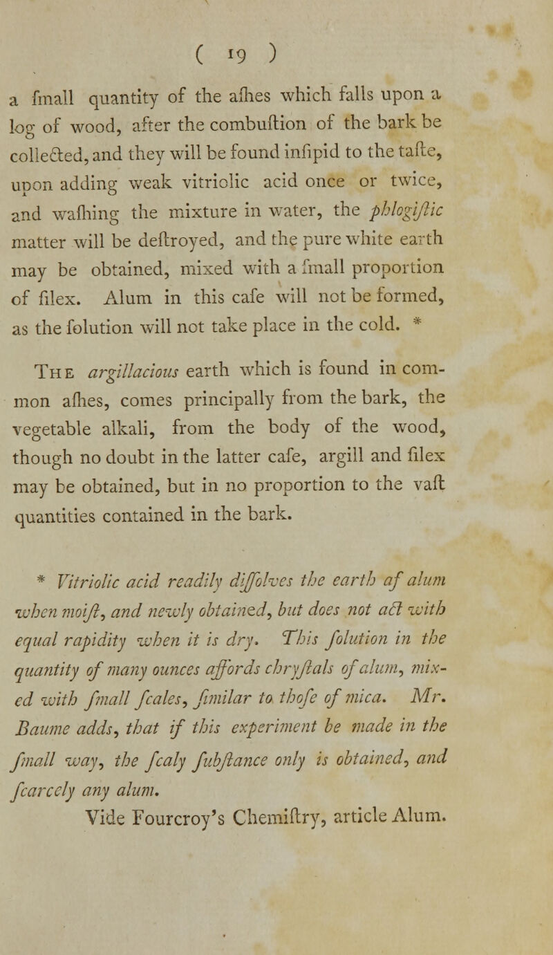 ( *9 ) a fmall quantity of the allies which falls upon a log of wood, after the combuftion of the bark be collected, and they will be found infipid to the tafte, upon adding weak vitriolic acid once or twice, and warning the mixture in water, the phlogiflic matter will be deflroyed, and the pure white earth may be obtained, mixed with a fmall proportion of filex. Alum in this cafe will not be formed, as the folution will not take place in the cold. * The argillacious earth which is found in com- mon afhes, comes principally from the bark, the vegetable alkali, from the body of the wood, though no doubt in the latter cafe, argill and filex may be obtained, but in no proportion to the vaft quantities contained in the bark. * Vitriolic acid readily diffohes the earth af alum •when moijl, and newly obtained, but does not acl with equal rapidity when it is dry, This folution in the quantity of 7iiany ounces affords chryfials of alum, mix- ed with fmall fcales, fimilar to thofe of mica. Mr. Baume adds, that if this experiment be made in the fmall way, the fcaly fub/lance only is obtained, and fcarcely any alum. Vide Fourcroy's Chemiftry, article Alum.