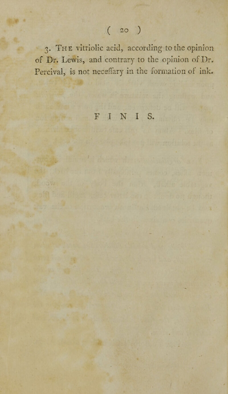 3- The vitriolic acid, according to the opinion of Dr. Lewis, and contrary to the opinion of Dr. Percival, is not neceffary in the formation of ink. FINIS.