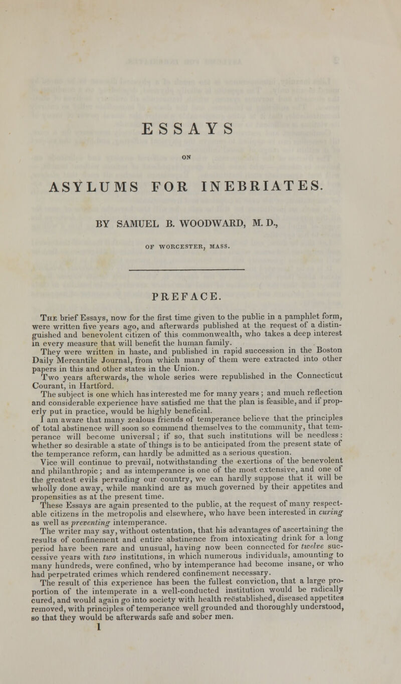 ON ASYLUMS FOR INEBRIATES. BY SAMUEL B. WOODWARD, M. D., OF WORCESTER, MASS. PREFACE. The brief Essays, now for the first time given to the public in a pamphlet form, were written five years ago, and afterwards published at the request of a distin- guished and benevolent citizen of this commonwealth, who takes a deep interest in every measure that will benefit the human family. They were written in haste, and published in rapid succession in the Boston Daily Mercantile Journal, from which many of them were extracted into other papers in this and other states in the Union. Two years afterwards, the whole series were republished in the Connecticut Courant, in Hartford. The subject is one which has interested me for many years ; and much reflection and considerable experience have satisfied me that the plan is feasible, and if prop- erly put in practice, would be highly beneficial. I am aware that many zealous friends of temperance believe that the principles of total abstinence will soon so commend themselves to the community, that tem- perance will become universal; if so, that such institutions will be needless : whether so desirable a state of things is to be anticipated from the present state of the temperance reform, can hardly be admitted as a serious question. Vice will continue to prevail, notwithstanding the exertions of the benevolent and philanthropic; and as intemperance is one of the most extensive, and one of the greatest evils pervading our country, we can hardly suppose that it will be wholly done away, while mankind are as much governed by their appetites and propensities as at the present time. These Essays are again presented to the public, at the request of many respect- able citizens in the metropolis and elsewhere, who have been interested in curing as well as preventing intemperance. The writer may say, without ostentation, that his advantages of ascertaining the results of confinement and entire abstinence from intoxicating drink for a long period have been rare and unusual, having now been connected for twelve suc- cessive years with two institutions, in which numerous individuals, amounting to many hundreds, were confined, who by intemperance had become insane, or who had perpetrated crimes which rendered confinement necessary. The result of this experience has been the fullest conviction, that a large pro- portion of the intemperate in a well-conducted institution would be radically cured, and would again go into society with health reestablished, diseased appetites removed, with principles of temperance well grounded and thoroughly understood, so that they would be afterwards safe and sober men.