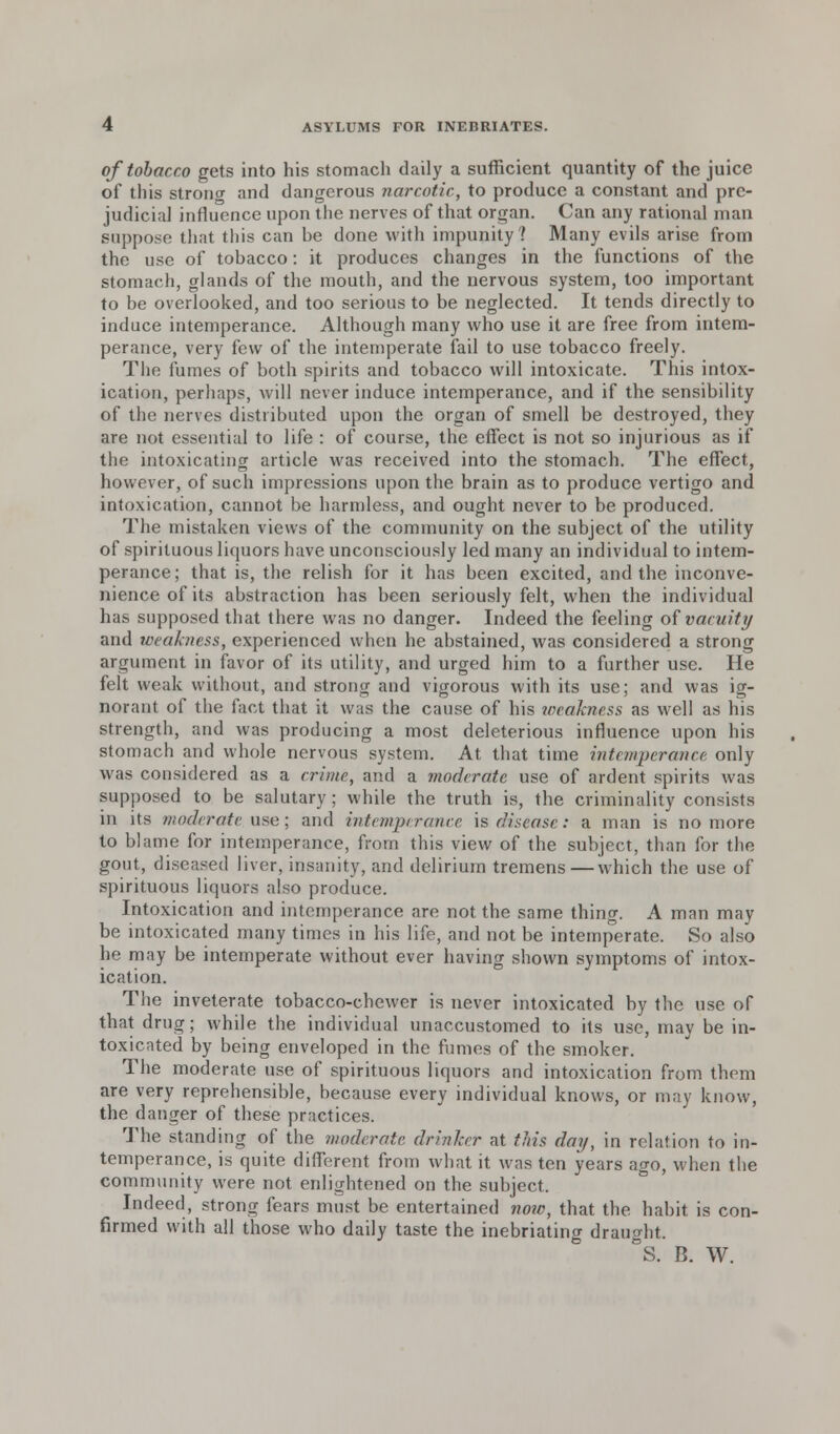 of tobacco gets into his stomach daily a sufficient quantity of the juice of this strong and dangerous narcotic, to produce a constant and pre- judicial influence upon the nerves of that organ. Can any rational man suppose that this can be done with impunity? Many evils arise from the use of tobacco: it produces changes in the functions of the stomach, glands of the mouth, and the nervous system, too important to be overlooked, and too serious to be neglected. It tends directly to induce intemperance. Although many who use it are free from intem- perance, very few of the intemperate fail to use tobacco freely. The fumes of both spirits and tobacco will intoxicate. This intox- ication, perhaps, will never induce intemperance, and if the sensibility of the nerves distributed upon the organ of smell be destroyed, they are not essential to life : of course, the effect is not so injurious as if the intoxicating article was received into the stomach. The effect, how ever, of such impressions upon the brain as to produce vertigo and intoxication, cannot be harmless, and ought never to be produced. The mistaken views of the community on the subject of the utility of spirituous liquors have unconsciously led many an individual to intem- perance; that is, the relish for it has been excited, and the inconve- nience of its abstraction has been seriously felt, when the individual has supposed that there was no danger. Indeed the feeling of vacuity and weakness, experienced when he abstained, was considered a strong argument in favor of its utility, and urged him to a further use. He felt weak without, and strong and vigorous with its use; and was ig- norant of the fact that it was the cause of his weakness as well as his strength, and was producing a most deleterious influence upon his stomach and whole nervous system. At that time intemperance only was considered as a crime, and a moderate use of ardent spirits was supposed to be salutary ; while the truth is, the criminality consists in its moderate use; and intemperance is disease: a man is no more to blame for intemperance, from this view of the subject, than for the gout, diseased liver, insanity, and delirium tremens — which the use of spirituous liquors also produce. Intoxication and intemperance are not the same thing. A man may be intoxicated many times in his life, and not be intemperate. So also he may be intemperate without ever having shown symptoms of intox- ication. The inveterate tobacco-chewer is never intoxicated by the use of that drug; while the individual unaccustomed to its use, may be in- toxicated by being enveloped in the fumes of the smoker. The moderate use of spirituous liquors and intoxication from them are very reprehensible, because every individual knows, or may know, the danger of these practices. The standing of the moderate drinker at this day, in relation to in- temperance, is quite different from what it was ten years ago, when the community were not enlightened on the subject. Indeed, strong fears must be entertained now, that the habit is con- firmed with all those who daily taste the inebriating draught. S. B. W.