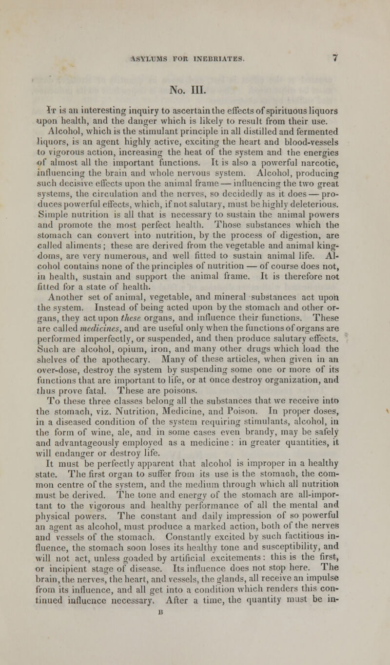 No. III. It is an interesting inquiry to ascertain the effects of spirituous liquors upon health, and the danger which is likely to result from their use. Alcohol, which is the stimulant principle in all distilled and fermented liquors, is an agent highly active, exciting the heart and hlood-vessels to vigorous action, increasing the heat of the system and the energies of almost all the important functions. It is also a powerful narcotic, influencing the brain and whole nervous system. Alcohol, producing such decisive effects upon the animal frame — influencing the two great systems, the circulation and the nerves, so decidedly as it does — pro- duces powerful effects, which, if not salutary, must be highly deleterious. Simple nutrition is all that is necessary to sustain the animal powers and promote the most perfect health. Those substances which the stomach can convert into nutrition, by the process of digestion, are called aliments; these are derived from the vegetable and animal king- doms, are very numerous, and well fitted to sustain animal life. Al- cohol contains none of the principles of nutrition — of course does not, in health, sustain and support the animal frame. It is therefore not fitted for a state of health. Another set of animal, vegetable, and mineral substances act upon the system. Instead of being acted upon by the stomach and other or- gans, they act upon these organs, and influence their functions. These are called medicines, and are useful only when the functions of organs are performed imperfectly, or suspended, and then produce salutary effects. Such are alcohol, opium, iron, and many other drugs which load the shelves of the apothecary. Many of these articles, when given in an over-dose, destroy the system by suspending some one or more of its functions that are important to life, or at once destroy organization, and thus prove fatal. These are poisons. To these three classes belong all the substances that we receive into the stomach, viz. Nutrition, Medicine, and Poison. In proper doses, in a diseased condition of the system requiring stimulants, alcohol, in the form of wine, ale, and in some cases even brandy, may be safely and advantageously employed as a medicine: in greater quantities, it will endanger or destroy life. It must be perfectly apparent that alcohol is improper in a healthy state. The first organ to suffer from its use is the stomach, the com- mon centre of the system, and the medium through which all nutrition must be derived. The tone and energy of the stomach are all-impor- tant to the vigorous and healthy performance of all the mental and physical powers. The constant and daily impression of so powerful an agent as alcohol, must produce a marked action, both of the nerves and vessels of the stomach. Constantly excited by such factitious in- fluence, the stomach soon loses its healthy tone and susceptibility, and will not act, unless goaded by artificial excitements: this is the first, or incipient stage of disease. Its influence does not stop here. The brain, the nerves, the heart, and vessels, the glands, all receive an impulse from its influence, and all get into a condition which renders this con- tinued influence necessary. After a time, the quantity must be in- 13