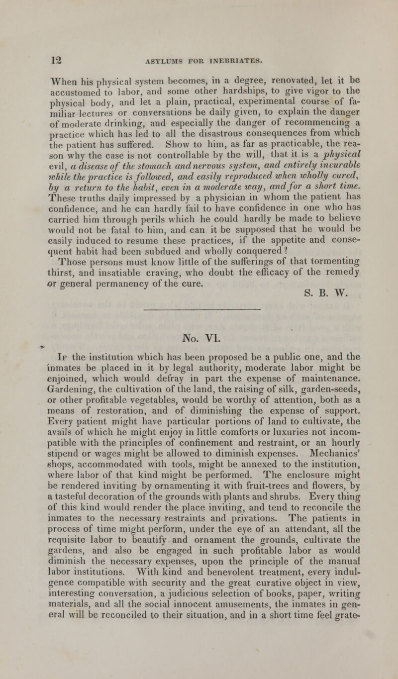 When his physical system becomes, in a degree, renovated, let it be accustomed to labor, and some other hardships, to give vigor to the physical body, and let a plain, practical, experimental course of fa- miliar lectures or conversations be daily given, to explain the danger of moderate drinking, and especially the danger of recommencing a practice which has led to all the disastrous consequences from which the patient has suffered. Show to him, as far as practicable, the rea- son why the case is not controllable by the will, that it is a physical evil, a disease of the stomach and nervous system, and entirely incurable while the practice is followed, and easily reproduced when wholly cured, by a return to the habit, even in a moderate way, and for a short time. These truths daily impressed by a physician in whom the patient has confidence, and he can hardly fail to have confidence in one who has carried him through perils which he could hardly be made to believe would not be fatal to him, and can it be supposed that he would be easily induced to resume these practices, if the appetite and conse- quent habit had been subdued and wholly conquered ? Those persons must know little of the sufferings of that tormenting thirst, and insatiable craving, who doubt the efficacy of the remedy or general permanency of the cure. * ^ S. B. W. No. VI. If the institution which has been proposed be a public one, and the inmates be placed in it by legal authority, moderate labor might be enjoined, which would defray in part the expense of maintenance. Gardening, the cultivation of the land, the raising of silk, garden-seeds, or other profitable vegetables, would be worthy of attention, both as a means of restoration, and of diminishing the expense of support. Every patient might have particular portions of land to cultivate, the avails of which he might enjoy in little comforts or luxuries not incom- patible with the principles of confinement and restraint, or an hourly stipend or wages might be allowed to diminish expenses. Mechanics' shops, accommodated with tools, might be annexed to the institution, where labor of that kind might be performed. The enclosure might be rendered inviting by ornamenting it with fruit-trees and flowers, by a tasteful decoration of the grounds with plants and shrubs. Every thing of this kind would render the place inviting, and tend to reconcile the inmates to the necessary restraints and privations. The patients in process of time might perform, under the eye of an attendant, all the requisite labor to beautify and ornament the grounds, cultivate the gardens, and also be engaged in such profitable labor as would diminish the necessary expenses, upon the principle of the manual labor institutions. With kind and benevolent treatment, every indul- gence compatible with security and the great curative object in view, interesting conversation, a judicious selection of books, paper, writing materials, and all the social innocent amusements, the inmates in gen- eral will be reconciled to their situation, and in a short time feel grate-