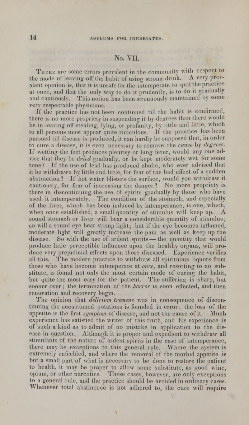 No. VII. There are some errors prevalent in the community with respect to the mode of leaving off the habit of using strong drink. A very prev- alent opinion is, that it is unsafe for the intemperate to quit the practice at once, and that the only way to do it prudently, is to do it gradually and cautiously. This notion has been strenuously maintained by some very respectable physicians. If the practice has not been continued till the habit is confirmed, there is no more propriety in suspending it by degrees than there would be in leaving off stealing, lying, or profanity, by little and little, which to all persons must appear quite ridiculous. If the practice has been pursued till disease is produced, it can hardly be supposed that, in order to cure a disease, it is even necessary to remove the cause by degrees. If wetting the feet produces pleurisy or lung fever, would any one ad- vise that they be dried gradually, or be kept moderately wet for some time? If the use of lead has produced cholic, who ever advised that it be withdrawn by little and little, for fear of the bad effect of a sudden abstraction? If hot water blisters the surface, would you withdraw it cautiously, for fear of increasing the danger 1 No more propriety is there in discontinuing the use of spirits gradually by those who have used it intemperately. The condition of the stomach, and especially of the liver, which has been induced by intemperance, is one, which, when once established, a small quantity of stimulus will keep up. A sound stomach or liver will bear a considerable quantity of stimulus; so will a sound eye bear strong light; but if the eye becomes inflamed, moderate light will greatly increase the pain as well as keep up the disease. So with the use of ardent spirits — the quantity that would produce little perceptible influence upon the healthy organs, will pro- duce very prejudicial effects upon those diseased. Experience verifies all this. The modern practice to withdraw all spirituous liquors from those who have become intemperate at once, and resorting to no sub- stitute, is found not only the most certain mode of curing the habit, but quite the most easy for the patient. The suffering is sharp, but sooner over; the termination of the horror is soon effected, and then renovation and recovery begin. The opinion that delirium tremens was in consequence of discon- tinuing the accustomed potations is founded in error: the loss of the appetite is the first symptom of disease, and not the cause of it. Much experience has satisfied the writer of this truth, and his experience is of such a kind as to admit of no mistake in application to the dis- ease in question. Although it is proper and expedient to withdraw all stimulants of the nature of ardent spirits in the case of intemperance, there may be exceptions to this general rule. Where the system is extremely enfeebled, and where the removal of the morbid appetite is but a small part of what is necessary to be done to restore the patient to health, it may be proper to allow some substitute, as good wine, opium, or other narcotics. These cases, however, are only exceptions to a general rule, and the practice should be avoided in ordinary cases. Whenever total abstinence is not adhered to, the cure will require