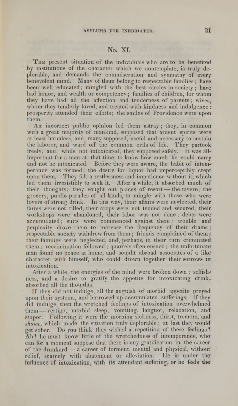 No. XL The present situation of the individuals who are to be benefited by institutions of the character which we contemplate, is truly de- plorable, and demands the commiseration and sympathy of every benevolent mind. Many of them belong to respectable families; have been well educated; mingled with the best circles in society ; have had honor, and wealth or competency; families of children, for whom they have had all the affection and tenderness of parents ; wives, whom they tenderly loved, and treated with kindness and indulgence : prosperity attended their efforts; the smiles of Providence were upon them. An incorrect public opinion led them astray ; they, in common with a great majority of mankind, supposed that ardent spirits were at least harmless, and, many supposed, useful and necessary to sustain the laborer, and ward off the common evils of life. They partook freely, and, while not intoxicated, they supposed safely. It was all- important for a man at that time to know how much he could carry and not be intoxicated. Before they were aware, the habit of intem- perance was formed; the desire for liquor had imperceptibly crept upon them. They felt a restlessness and impatience without it, which led them irresistibly to seek it. After a while, it absorbed much of their thoughts; they sought out places of resort — the tavern, the grocery, public parades of all kinds, to mingle with those who were lovers of strong drink. In this way, their affairs were neglected, their farms were not tilled, their crops were not tended and secured, their workshops were abandoned, their labor was not done ; debts were accumulated; suits were commenced against them; trouble and! perplexity drove them to increase the frequency of their drams J respectable society withdrew from them ; friends complained of them ; their families were neglected, and, perhaps, in their turn criminated them ; recrimination followed ; quarrels often ensued; the unfortunate man found no peace at home, and sought abroad associates of a like character with himself, who could drown together their sorrows irr intoxication. After a while, the energies of the mind were broken down ; selfish-* ness, and a desire to gratify the appetite for intoxicating drink, absorbed all the thoughts. If they did not indulge, all the anguish of morbid appetite preyed upon their systems, and harrowed up accumulated sufferings. If they did indulge, then the wretched feelings of intoxication overwhelmed them — vertigo, morbid sleep, vomiting, languor, relaxation, and stupor. Following it were the morning sickness, thirst, tremors, and shame, which made the situation truly deplorable ; at last they would get sober. Do you think they wished a repetition of these feelings ? Ah ! he must know little of the wretchedness of intemperance, who can for a moment suppose that there is any gratification in the career of the drunkard — a career of torment, mental and physical, without relief, scarcely with abatement or alleviation. He is under the influence of intoxication, with its attendant suffering, or he feels the