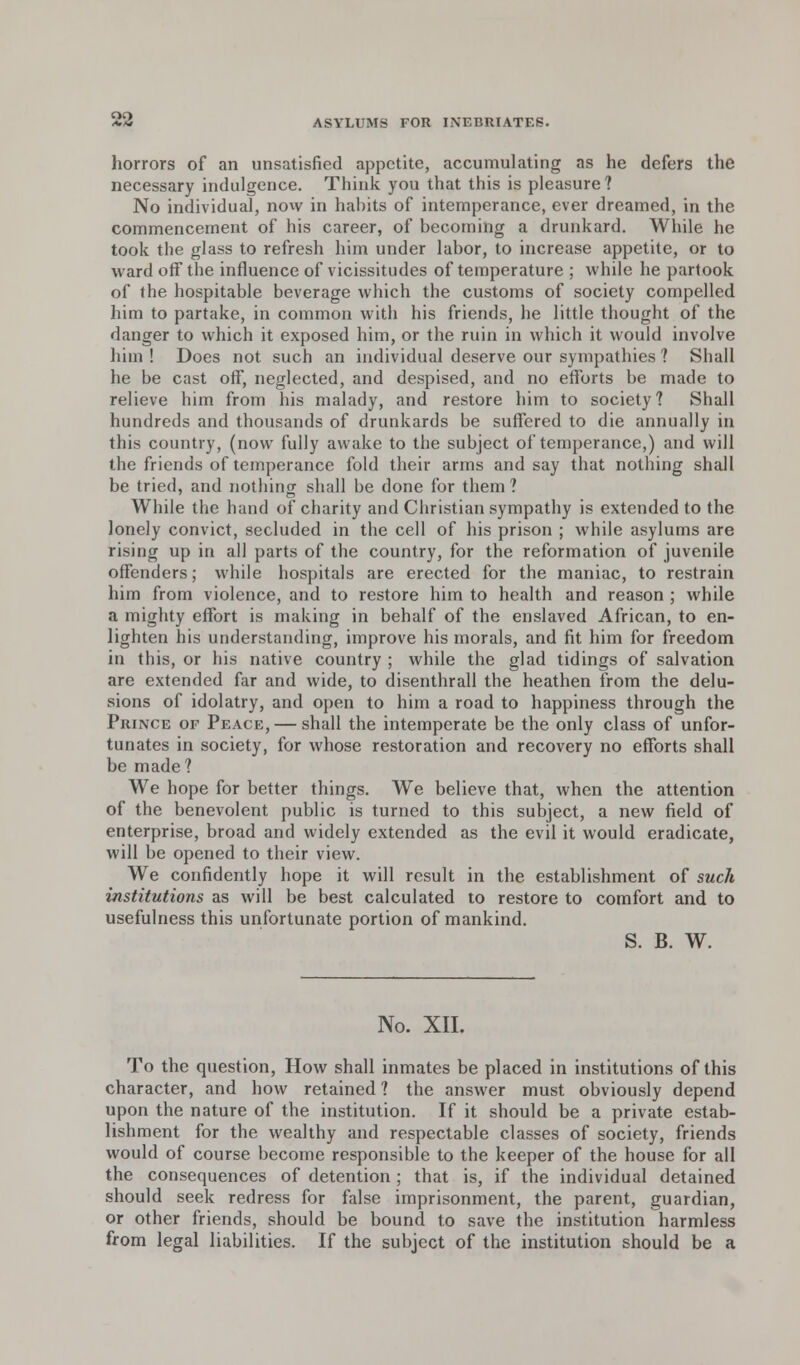 horrors of an unsatisfied appetite, accumulating as he defers the necessary indulgence. Think you that this is pleasure? No individual, now in habits of intemperance, ever dreamed, in the commencement of his career, of becoming a drunkard. While he took the glass to refresh him under labor, to increase appetite, or to ward off the influence of vicissitudes of temperature ; while he partook of the hospitable beverage which the customs of society compelled him to partake, in common with his friends, he little thought of the danger to which it exposed him, or the ruin in which it would involve him ! Does not such an individual deserve our sympathies ? Shall he be cast off, neglected, and despised, and no efforts be made to relieve him from his malady, and restore him to society? Shall hundreds and thousands of drunkards be suffered to die annually in this country, (now fully awake to the subject of temperance,) and will the friends of temperance fold their arms and say that nothing shall be tried, and nothing shall be done for them ? While the hand of charity and Christian sympathy is extended to the lonely convict, secluded in the cell of his prison ; while asylums are rising up in all parts of the country, for the reformation of juvenile offenders; while hospitals are erected for the maniac, to restrain him from violence, and to restore him to health and reason ; while a mighty effort is making in behalf of the enslaved African, to en- lighten his understanding, improve his morals, and fit him for freedom in this, or his native country ; while the glad tidings of salvation are extended far and wide, to disenthrall the heathen from the delu- sions of idolatry, and open to him a road to happiness through the Prince of Peace, — shall the intemperate be the only class of unfor- tunates in society, for whose restoration and recovery no efforts shall be made? We hope for better things. We believe that, when the attention of the benevolent public is turned to this subject, a new field of enterprise, broad and widely extended as the evil it would eradicate, will be opened to their view. We confidently hope it will result in the establishment of such institutions as will be best calculated to restore to comfort and to usefulness this unfortunate portion of mankind. S. B. W. No. XII. To the question, How shall inmates be placed in institutions of this character, and how retained ? the answer must obviously depend upon the nature of the institution. If it should be a private estab- lishment for the wealthy and respectable classes of society, friends would of course become responsible to the keeper of the house for all the consequences of detention ; that is, if the individual detained should seek redress for false imprisonment, the parent, guardian, or other friends, should be bound to save the institution harmless from legal liabilities. If the subject of the institution should be a