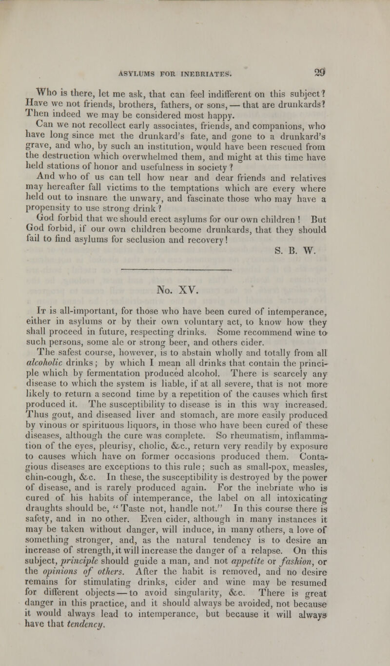 Who is there, let me ask, that can feel indifferent on this subject? Have vve not friends, brothers, fathers, or sons, — that are drunkards? Then indeed we may be considered most happy. Can we not recollect early associates, friends, and companions, who have long since met the drunkard's fate, and gone to a drunkard's grave, and who, by such an institution, would have been rescued from the destruction which overwhelmed them, and might at this time have held stations of honor and usefulness in society ? And who of us can tell how near and dear friends and relatives may hereafter full victims to the temptations which are every where held out to insnare the unwary, and fascinate those who may have a propensity to use strong drink ? ^ God forbid that we should erect asylums for our own children ! But God forbid, if our own children become drunkards, that they should fail to find asylums for seclusion and recovery! S. B. W. No. XV. It is all-important, for those who have been cured of intemperance, either in asylums or by their own voluntary act, to know how they shall proceed in future, respecting drinks. Some recommend wine to such persons, some ale or strong beer, and others cider. The safest course, however, is to abstain wholly and totally from all alcoholic drinks; by which I mean all drinks that contain the princi- ple which by fermentation produced alcohol. There is scarcely any disease to which the system is liable, if at all severe, that is not more likely to return a second time by a repetition of the causes which first produced it. The susceptibility to disease is in this way increased. Thus gout, and diseased liver and stomach, are more easily produced by vinous or spirituous liquors, in those who have been cured of these diseases, although the cure was complete. So rheumatism, inflamma- tion of the eyes, pleurisy, cholic, &c, return very readily by exposure to causes which have on former occasions produced them. Conta- gious diseases are exceptions to this rule; such as small-pox, measles, chin-cough, &,c. In these, the susceptibility is destroyed by the power of disease, and is rarely produced again. For the inebriate who is cured of his habits of intemperance, the label on all intoxicating draughts should be,  Taste not, handle not. In this course there is safety, and in no other. Even cider, although in many instances it may be taken without danger, will induce, in many others, a love of something stronger, and, as the natural tendency is to desire an increase of strength, it will increase the danger of a relapse. On this subject, principle should guide a man, and not appetite or fashion, or the opinions of others. After the habit is removed, and no desire remains for stimulating drinks, cider and wine may be resumed for different objects — to avoid singularity, &c. There is great danger in this practice, and it should always be avoided, not because it would always lead to intemperance, but because it will always have that tendency.