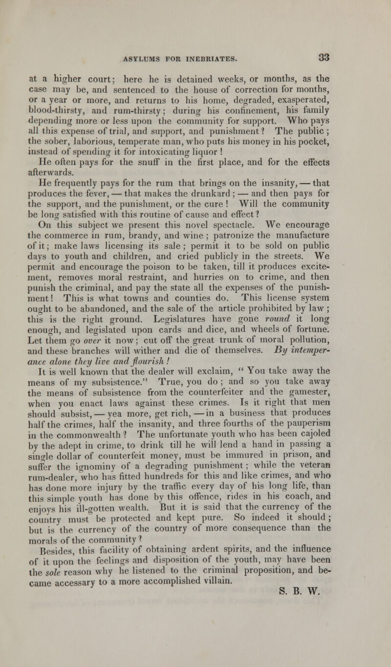 at a higher court: here he is detained weeks, or months, as the case may be, and sentenced to the house of correction for months, or a year or more, and returns to his home, degraded, exasperated, blood-thirsty, and rum-thirsty; during his confinement, his family depending more or less upon the community for support. Who pays all this expense of trial, and support, and punishment? The public; the sober, laborious, temperate man, who puts his money in his pocket, instead of spending it for intoxicating liquor ! He often pays for the snuff in the first place, and for the effects afterwards. He frequently pays for the rum that brings on the insanity, — that produces the fever, — that makes the drunkard; — and then pays for the support, and the punishment, or the cure ! Will the community be long satisfied with this routine of cause and effect? On this subject we present this novel spectacle. We encourage the commerce in rum, brandy, and wine ; patronize the manufacture of it; make laws licensing its sale; permit it to be sold on public days to youth and children, and cried publicly in the streets. We permit and encourage the poison to be taken, till it produces excite- ment, removes moral restraint, and hurries on to crime, and then punish the criminal, and pay the state all the expenses of the punish- ment ! This is what towns and counties do. This license system ought to be abandoned, and the sale of the article prohibited by law ; this is the right ground. Legislatures have gone round it long enough, and legislated upon cards and dice, and wheels of fortune. Let them go over it now; cut off the great trunk of moral pollution, and these branches will wither and die of themselves. By intemper- ance alone they live and flourish ! It is well known that the dealer will exclaim,  You take away the means of my subsistence. True, you do ; and so you take away the means of subsistence from the counterfeiter and the gamester, when you enact laws against these crimes. Is it right that men should subsist, — yea more, get rich,—in a business that produces half the crimes, half the insanity, and three fourths of the pauperism in the commonwealth ? The unfortunate youth who has been cajoled by the adept in crime, to drink till he will lend a hand in passing a single dollar of counterfeit money, must be immured in prison, and suffer the ignominy of a degrading punishment; while the veteran rum-dealer, who has fitted hundreds for this and like crimes, and who has done more injury by the traffic every day of his long life, than this simple youth has done by this offence, rides in his coach, and enjoys his ill-gotten wealth. But it is said that the currency of the country must be protected and kept pure. So indeed it should ; but is the currency of the country of more consequence than the morals of the community? Besides this facility of obtaining ardent spirits, and the influence of it upon the feelings and disposition of the youth, may have been the sole reason why he listened to the criminal proposition, and be- came accessary to a more accomplished villain.