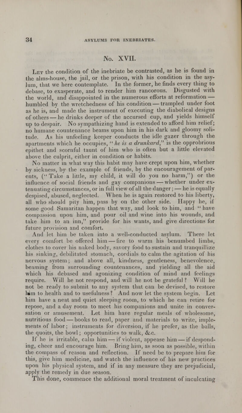 No. XVII. Let the condition of the inebriate be contrasted, as he is found in the alms-house, the jail, or the prison, with his condition in the asy- lum, that we here contemplate. In the former, he finds every thing to debase, to exasperate, and to render him rancorous. Disgusted with the world, and disappointed in the numerous efforts at reformation — humbled by the wretchedness of his condition — trampled under foot as he is, and made the instrument of executing the diabolical designs of others — he drinks deeper of the accursed cup, and yields himself up to despair. No sympathizing hand is extended to afford him relief; no humane countenance beams upon him in his dark and gloomy soli- tude. As his unfeeling keeper conducts the idle gazer through the apartments which he occupies, Ac is a drunkard, is the opprobrious epithet and scornful taunt of him who is often but a little elevated above the culprit, either in condition or habits. No matter in what way this habit, may have crept upon him, whether by sickness, by the example of friends, by the encouragement of par- ents, (Take a little, my child, it will do you no harm,) or the influence of social friends and gay companions — whether under ex- tenuating circumstances, or in full view of all the danger; — he is equally despised, abused, neglected. When he is again restored to his liberty, all who should pity him, pass by on the other side. Happy he, if some good Samaritan happen that way, and look to him, and  have compassion upon him, and pour oil and wine into his wounds, and take him to an inn, provide for his wants, and give directions for future provision and comfort. And let him be taken into a well-conducted asylum. There let every comfort be offered him — fire to warm his benumbed limbs, clothes to cover his naked body, savory food to sustain and tranquillize his sinking, debilitated stomach, cordials to calm the agitation of his nervous system; and above all, kindness, gentleness, benevolence, beaming from surrounding countenances, and yielding all the aid which his debased and agonizing condition of mind and feelings require. Will he not respond, and will he not be grateful ? Will he not be ready to submit to any system that can be devised, to restore him to health and to usefulness? And now let the system begin. Let him have a neat and quiet sleeping room, to which he can retire for repose, and a day room to meet his companions and unite in conver- sation or amusement. Let him have regular meals of wholesome, nutritious food — books to read, paper and materials to write, imple- ments of labor; instruments for diversion, if he prefer, as the balls, the quoits, the bowl; opportunities to walk, &c. If he is irritable, calm him — if violent, appease him — if despond- ing, cheer and encourage him. Bring him, as soon as possible, within the compass of reason and reflection. If need be to prepnre hirn for this, give him medicine, and watch the influence of his new practices upon his physical system, and if in any measure they are prejudicial, apply the remedy in due season. This done, commence the additional moral treatment of inculcating