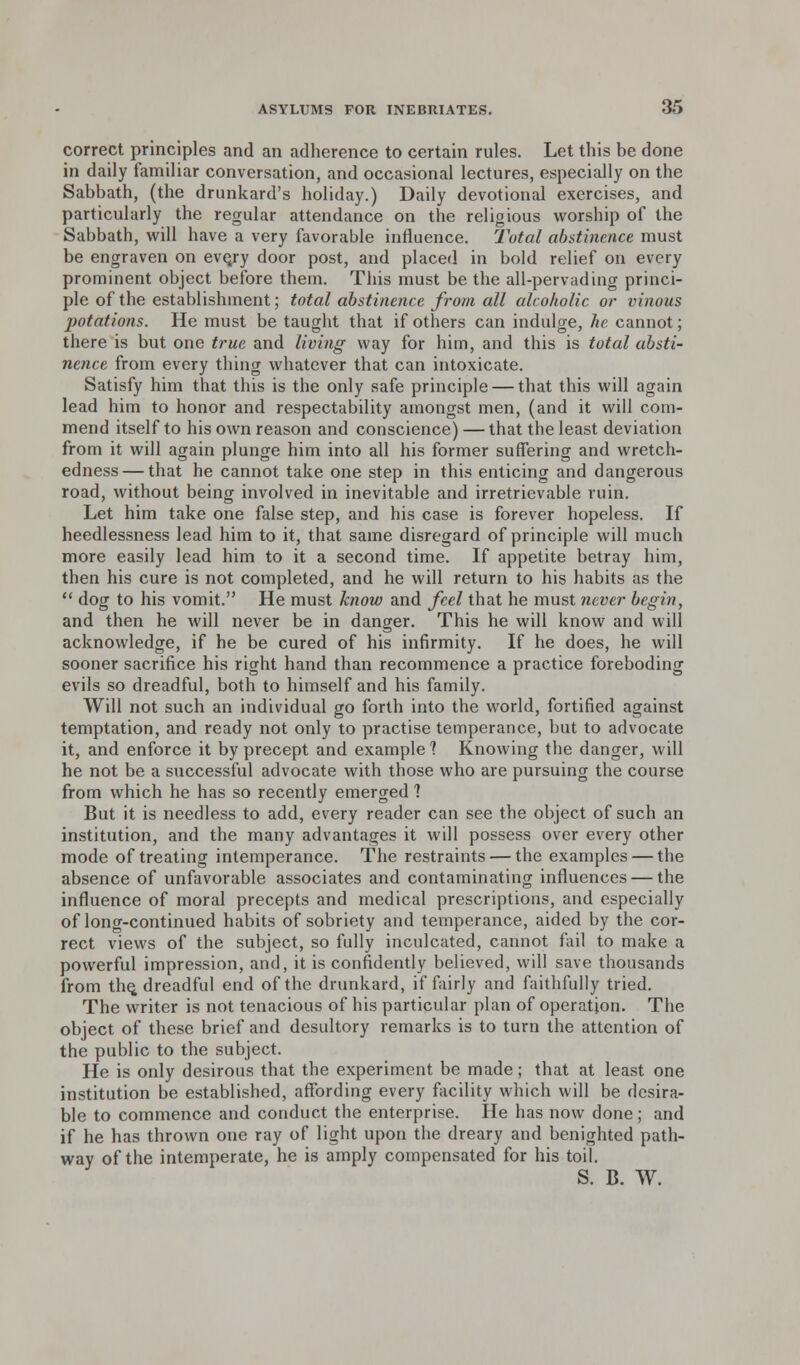 correct principles and an adherence to certain rules. Let this be done in daily familiar conversation, and occasional lectures, especially on the Sabbath, (the drunkard's holiday.) Daily devotional exercises, and particularly the regular attendance on the religious worship of the Sabbath, will have a very favorable influence. Total abstinence must be engraven on evejy door post, and placed in bold relief on every prominent object before them. This must be the all-pervading princi- ple of the establishment; total abstinence from all alcoholic or vinous potations. He must be taught that if others can indulge, he cannot; there is but one true and living way for him, and this is total absti- nence from every thing whatever that can intoxicate. Satisfy him that this is the only safe principle — that this will again lead him to honor and respectability amongst men, (and it will com- mend itself to his own reason and conscience) — that the least deviation from it will again plunge him into all his former suffering and wretch- edness— that he cannot take one step in this enticing and dangerous road, without being involved in inevitable and irretrievable ruin. Let him take one false step, and his case is forever hopeless. If heedlessness lead him to it, that same disregard of principle will much more easily lead him to it a second time. If appetite betray him, then his cure is not completed, and he will return to his habits as the  dog to his vomit. He must know and feel that he must never begin, and then he will never be in danger. This he will know and will acknowledge, if he be cured of his infirmity. If he does, he will sooner sacrifice his right hand than recommence a practice foreboding evils so dreadful, both to himself and his family. Will not such an individual go forth into the world, fortified against temptation, and ready not only to practise temperance, but to advocate it, and enforce it by precept and example 1 Knowing the danger, will he not be a successful advocate with those who are pursuing the course from which he has so recently emerged ? But it is needless to add, every reader can see the object of such an institution, and the many advantages it will possess over every other mode of treating intemperance. The restraints — the examples — the absence of unfavorable associates and contaminating influences — the influence of moral precepts and medical prescriptions, and especially of long-continued habits of sobriety and temperance, aided by the cor- rect views of the subject, so fully inculcated, cannot fail to make a powerful impression, and, it is confidently believed, will save thousands from the. dreadful end of the drunkard, if fairly and faithfully tried. The writer is not tenacious of his particular plan of operation. The object of these brief and desultory remarks is to turn the attention of the public to the subject. He is only desirous that the experiment be made; that at least one institution be established, affording every facility which will be desira- ble to commence and conduct the enterprise. He has now done; and if he has thrown one ray of light upon the dreary and benighted path- way of the intemperate, he is amply compensated for his toil. S. B. W.