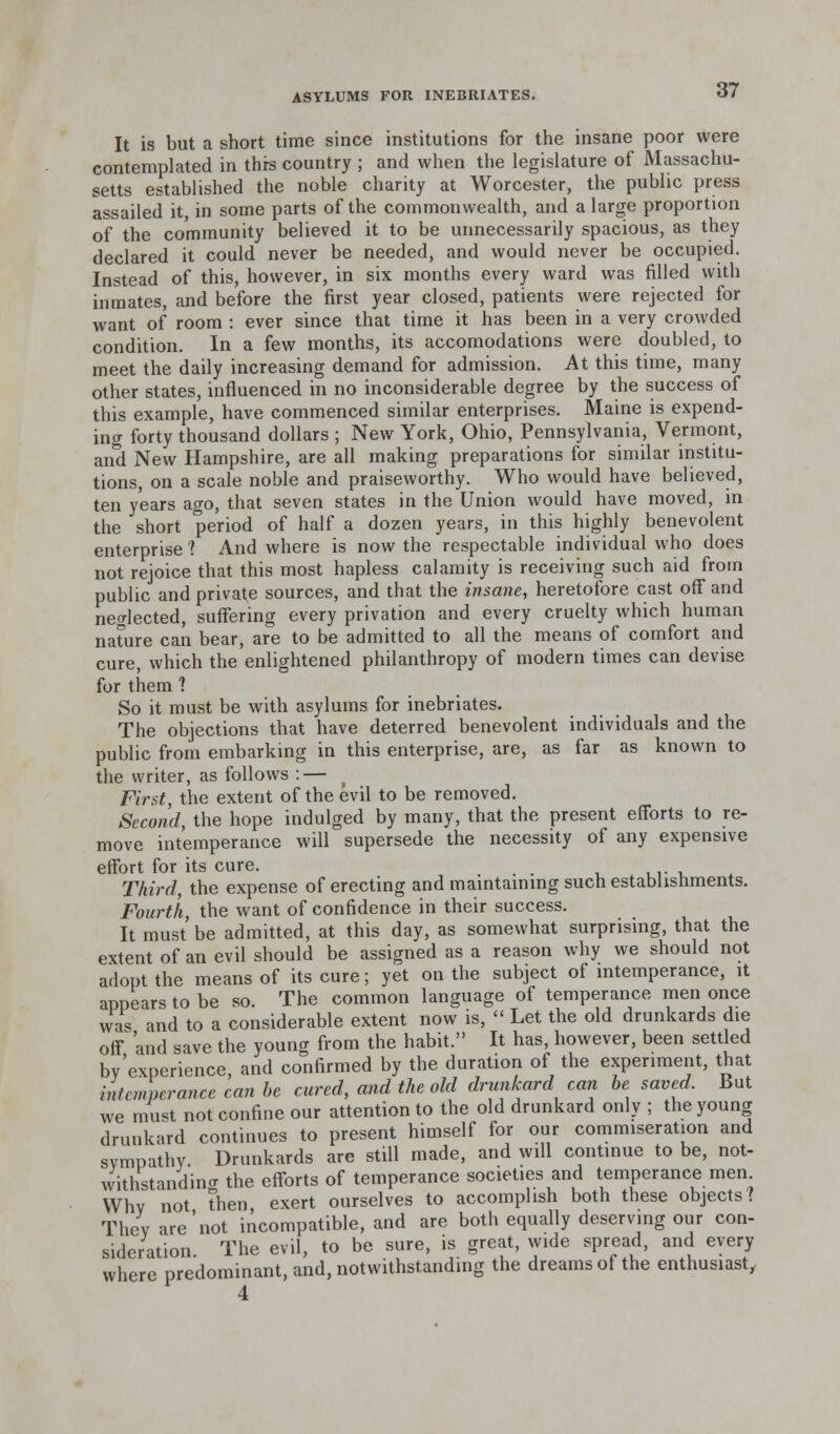 It is but a short time since institutions for the insane poor were contemplated in this country ; and when the legislature of Massachu- setts established the noble charity at Worcester, the public press assailed it, in some parts of the commonwealth, and a large proportion of the community believed it to be unnecessarily spacious, as they declared it could never be needed, and would never be occupied. Instead of this, however, in six months every ward was filled with inmates, and before the first year closed, patients were rejected for want of room : ever since that time it has been in a very crowded condition. In a few months, its accomodations were doubled, to meet the daily increasing demand for admission. At this time, many other states, influenced in no inconsiderable degree by the success of this example, have commenced similar enterprises. Maine is expend- ing forty thousand dollars ; New York, Ohio, Pennsylvania, Vermont, and New Hampshire, are all making preparations for similar institu- tions, on a scale noble and praiseworthy. Who would have believed, ten years ago, that seven states in the Union would have moved, in the short period of half a dozen years, in this highly benevolent enterprise 1 And where is now the respectable individual who does not rejoice that this most hapless calamity is receiving such aid from public and private sources, and that the insane, heretofore cast off and neglected, suffering every privation and every cruelty which human nature can bear, are to be admitted to all the means of comfort and cure, which the enlightened philanthropy of modern times can devise for them 7 So it must be with asylums for inebriates. The objections that have deterred benevolent individuals and the public from embarking in this enterprise, are, as far as known to the writer, as follows : — First, the extent of the evil to be removed. Second, the hope indulged by many, that the present efforts to re- move intemperance will supersede the necessity of any expensive effort for its cure. , . Third, the expense of erecting and maintaining such establishments. Fourth, the want of confidence in their success. It must be admitted, at this day, as somewhat surprising, that the extent of an evil should be assigned as a reason why we should not adopt the means of its cure; yet on the subject of intemperance, it appears to be so. The common language of temperance men once was and to a considerable extent now is,  Let the old drunkards die off and save the young from the habit. It has, however, been settled by'experience and confirmed by the duration of the experiment, that intemperance can be cured, and the old drunkard can be saved. But we must not confine our attention to the old drunkard only ; the young drunkard continues to present himself for our commiseration and sympathy Drunkards are still made, and will continue to be, not- withstanding the efforts of temperance societies and temperance men Why not then exert ourselves to accomplish both these objects? They are'not incompatible, and are both equally deserving our con- sideration. The evil, to be sure, is great, wide spread, and every where predominant, and, notwithstanding the dreams of the enthusiast, 4