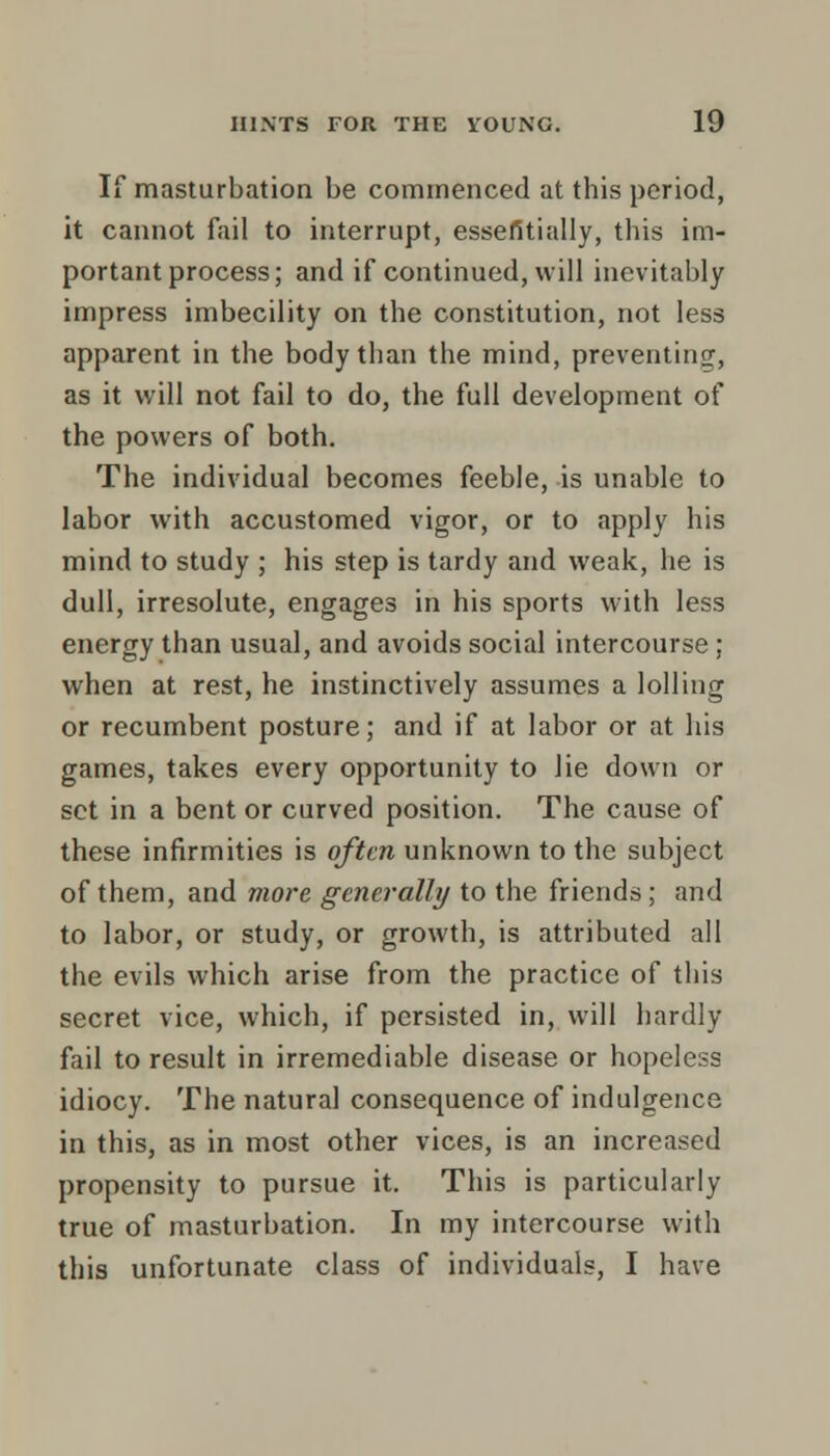 If masturbation be commenced at this period, it cannot fail to interrupt, essefitially, this im- portant process; and if continued, will inevitably impress imbecility on the constitution, not less apparent in the body than the mind, preventing, as it will not fail to do, the full development of the powers of both. The individual becomes feeble, is unable to labor with accustomed vigor, or to apply his mind to study ; his step is tardy and weak, he is dull, irresolute, engages in his sports with less energy than usual, and avoids social intercourse ; when at rest, he instinctively assumes a lolling or recumbent posture; and if at labor or at his games, takes every opportunity to lie down or set in a bent or curved position. The cause of these infirmities is often unknown to the subject of them, and more generally to the friends ; and to labor, or study, or growth, is attributed all the evils which arise from the practice of this secret vice, which, if persisted in, will hardly fail to result in irremediable disease or hopeless idiocy. The natural consequence of indulgence in this, as in most other vices, is an increased propensity to pursue it. This is particularly true of masturbation. In my intercourse with this unfortunate class of individuals, I have