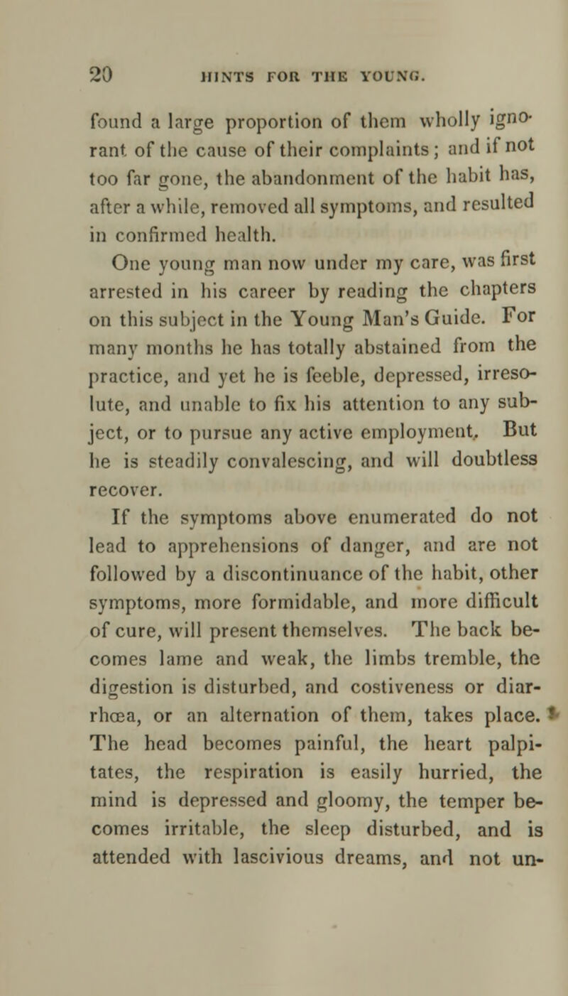 found a large proportion of them wholly ig0- rant of the cause of their complaints; and if not too far gone, the abandonment of the habit has, after a while, removed all symptoms, and resulted in confirmed health. One young man now under my care, was first arrested in his career by reading the chapters on this subject in the Young Man's Guide. For many months he has totally abstained from the practice, and yet he is feeble, depressed, irreso- lute, and unable to fix his attention to any sub- ject, or to pursue any active employment. But he is steadily convalescing, and will doubtless recover. If the symptoms above enumerated do not lead to apprehensions of danger, and are not followed by a discontinuance of the habit, other symptoms, more formidable, and more difficult of cure, will present themselves. The back be- comes lame and weak, the limbs tremble, the digestion is disturbed, and costiveness or diar- rhoea, or an alternation of them, takes place. *- The head becomes painful, the heart palpi- tates, the respiration is easily hurried, the mind is depressed and gloomy, the temper be- comes irritable, the sleep disturbed, and is attended with lascivious dreams, and not un-