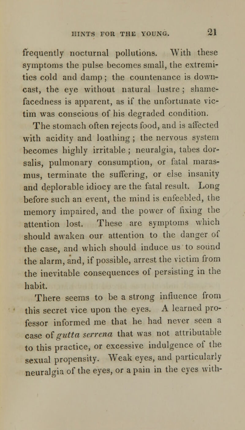 frequently nocturnal pollutions. With these symptoms the pulse becomes small, the extremi- ties cold and damp ; the countenance is down- cast, the eye without natural lustre; shame- facedness is apparent, as if the unfortunate vic- tim was conscious of his degraded condition. The stomach often rejects food, and is affected with acidity and loathing; the nervous system becomes highly irritable ; neuralgia, tabes dor- salis, pulmonary consumption, or fatal maras- mus, terminate the suffering, or else insanity and deplorable idiocy are the fatal result. Long before such an event, the mind is enfeebled, the memory impaired, and the power of fixing the attention lost. These are symptoms which should awaken our attention to the danger of the case, and which should induce us to sound the alarm, and, if possible, arrest the victim from the inevitable consequences of persisting in the habit. There seems to be a strong influence from this secret vice upon the eyes. A learned pro- fessor informed me that he had never seen a case ofgutta scrrena that was not attributable to this practice, or excessive indulgence of the sexual propensity. Weak eyes, and particularly neuralgia of the eyes, or a pain in the eyes with-