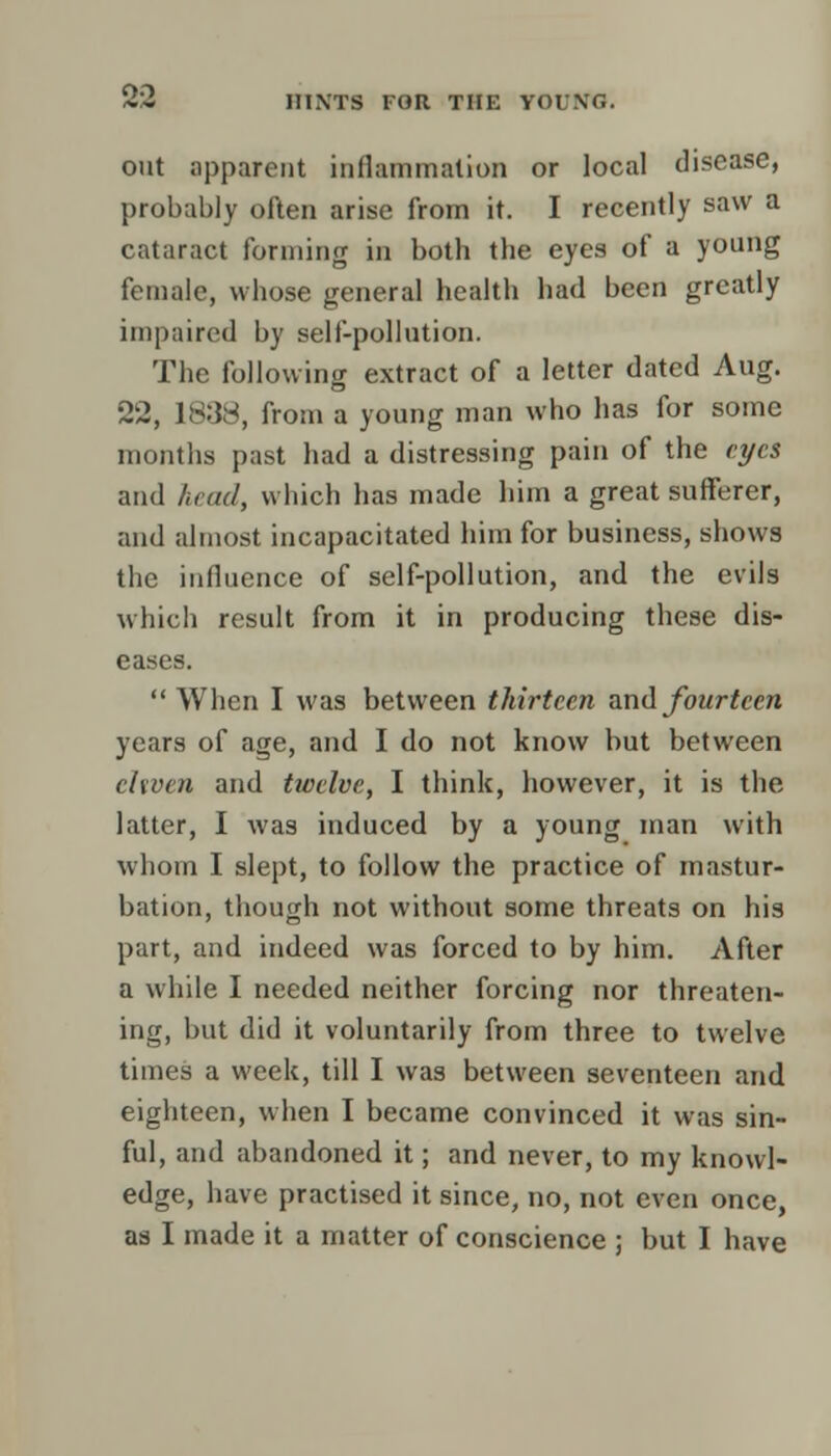 out apparent inflammation or local disease, probably often arise from it. I recently saw a cataract forming in both the eyes of a young female, whose general health had been greatly impaired by self-pollution. The following extract of a letter dated Aug. 22, 1838, from a young man who has for some months past had a distressing pain of the eyes and head, which has made him a great sufferer, and almost incapacitated him for business, shows the influence of self-pollution, and the evils which result from it in producing these dis- eases.  When I was between thirteen and fourteen years of age, and I do not know but between ehven and twelve, I think, however, it is the latter, I was induced by a young man with whom I slept, to follow the practice of mastur- bation, though not without some threats on his part, and indeed was forced to by him. After a while I needed neither forcing nor threaten- ing, but did it voluntarily from three to twelve times a week, till I was between seventeen and eighteen, when I became convinced it was sin- ful, and abandoned it; and never, to my knowl- edge, have practised it since, no, not even once, as I made it a matter of conscience ; but I have