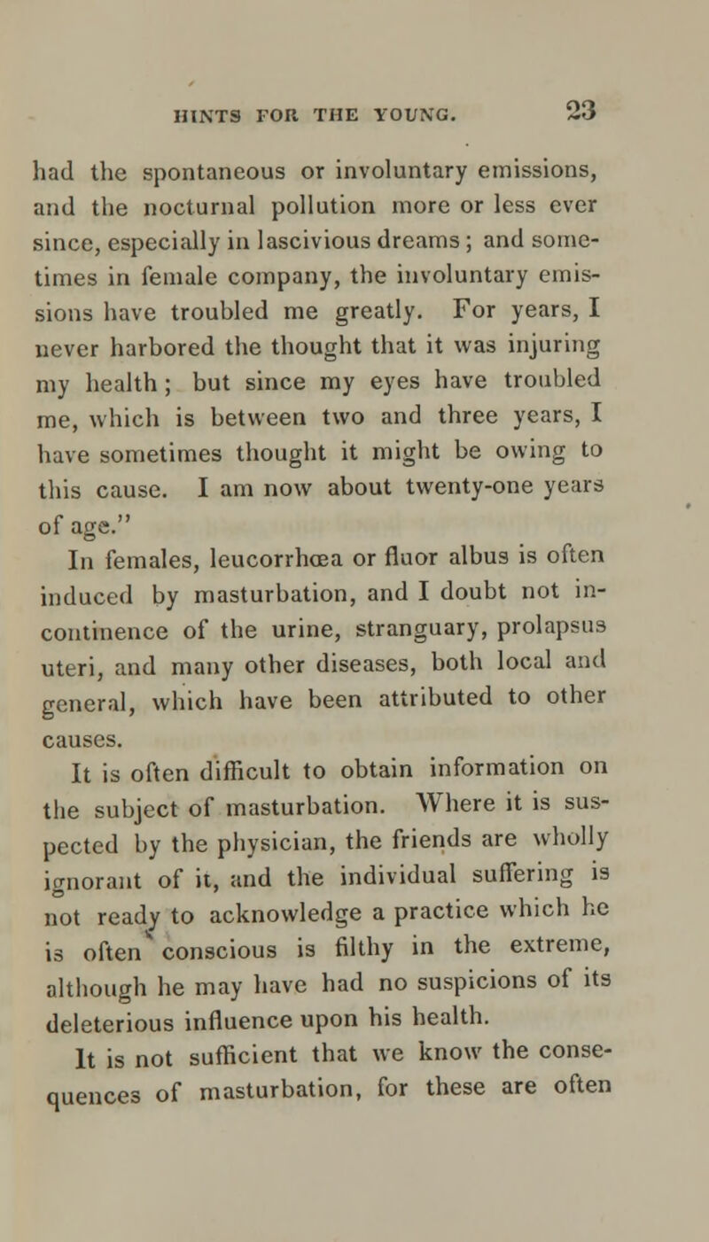had the spontaneous or involuntary emissions, and the nocturnal pollution more or less ever since, especially in lascivious dreams ; and some- times in female company, the involuntary emis- sions have trouhled me greatly. For years, I never harbored the thought that it was injuring my health; but since my eyes have troubled me, which is between two and three years, I have sometimes thought it might be owing to this cause. I am now about twenty-one years of age. In females, leucorrhcea or fluor albus is often induced by masturbation, and I doubt not in- continence of the urine, stranguary, prolapsus uteri, and many other diseases, both local and general, which have been attributed to other causes. It is often difficult to obtain information on the subject of masturbation. Where it is sus- pected by the physician, the friends are wholly ignorant of it, and the individual suffering is not ready to acknowledge a practice which he is often** conscious is filthy in the extreme, although he may have had no suspicions of its deleterious influence upon his health. It is not sufficient that we know the conse- quences of masturbation, for these are often