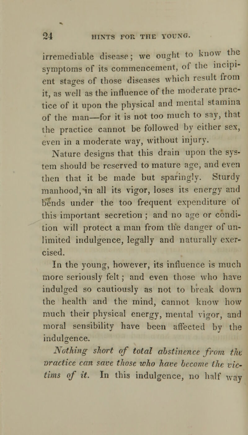 irremediable disease; we ought to know the symptoms of its commencement, of the incipi- ent stages of those diseases which result from it, as well as the influence of the moderate prac- tice of it upon the physical and mental stamina of the man—for it is not too much to say, that the practice cannot be followed by either sex, even in a moderate way, without injury. Nature designs that this drain upon the sys- tem should be reserved to mature age, and even then that it be made but sparingly. Sturdy manhood,-in all its vigor, loses its energy and bends under the too frequent expenditure of this important secretion ; and no age or condi- tion will protect a man from the danger of un- limited indulgence, legally and naturally exer- cised. In the young, however, its influence is much more seriously felt; and even those who have indulged so cautiously as not to break down the health and the mind, cannot know how much their physical energy, mental vigor, and moral sensibility have been affected by the indulgence. Nothing short of total abstinence from the vractice can save those who have become the vic- tims of it. In this indulgence, no half way