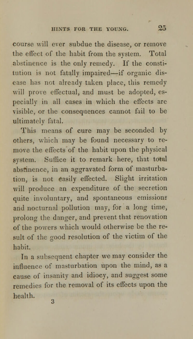 course will ever subdue the disease, or remove the effect of the habit from the system. Total abstinence is the only remedy. If the consti- tution is not fatally impaired—if organic dis- ease has not already taken place, this remedy will prove effectual, and must be adopted, es- pecially in all cases in which the effects are visible, or the consequences cannot fail to be ultimately fatal. This means of cure may be seconded by others, which may be found necessary to re- move the effects of the habit upon the physical system. Suffice it to remark here, that total abstinence, in an aggravated form of masturba- tion, is not easily effected. Slight irritation will produce an expenditure of the secretion quite involuntary, and spontaneous emissions and nocturnal pollution may, for a long time, prolong the danger, and prevent that renovation of the powers which would otherwise be the re- sult of the good resolution of the victim of the habit. In a subsequent chapter we may consider the influence of masturbation upon the mind, as a cause of insanity and idiocy, and suggest some remedies for the removal of its effects upon the health.