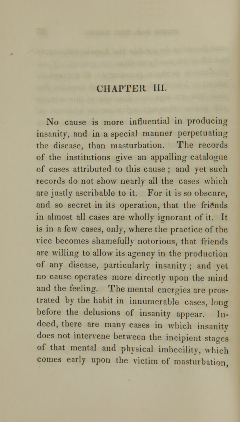 CHAPTER 111. No cause is more influential in producing insanity, and in a special manner perpetuating the disease, than masturbation. The records of the institutions give an appalling catalogue of cases attributed to this cause ; and yet such records do not show nearly all the cases which are justly ascribable to it. For it is so obscure, and so secret in its operation, that the friends in almost all cases are wholly ignorant of it. It is in a few cases, only, where the practice of the vice becomes shamefully notorious, that friends are willing to allow its agency in the production of any disease, particularly insanity ; and yet no cause operates more directly upon the mind and the feeling. The mental energies are pros- trated by the habit in innumerable cases, long before the delusions of insanity appear. In- deed, there are many cases in which insanity does not intervene between the incipient stages of that mental and physical imbecility, which comes early upon the victim of masturbation,