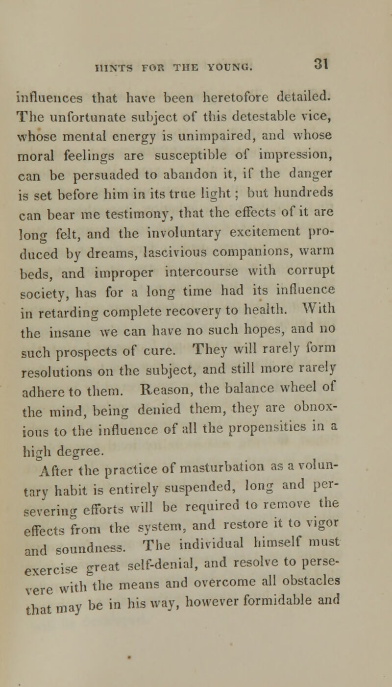 influences that have been heretofore detailed. The unfortunate subject of this detestable vice, whose mental energy is unimpaired, and whose moral feelings are susceptible of impression, can be persuaded to abandon it, if the danger is set before him in its true light; but hundreds can bear me testimony, that the effects of it are long felt, and the involuntary excitement pro- duced by dreams, lascivious companions, warm beds, and improper intercourse with corrupt society, has for a long time had its influence in retarding complete recovery to health. With the insane we can have no such hopes, and no such prospects of cure. They will rarely form resolutions on the subject, and still more rarely adhere to them. Reason, the balance wheel of the mind, being denied them, they are obnox- ious to the influence of all the propensities in a high degree. After the practice of masturbation as a volun- tary habit is entirely suspended, long and per- severing efforts will be required to remove the effects from the system, and restore it to vigor and soundness. The individual himself must exercise great self-denial, and resolve to perse- vere with the means and overcome all obstacles that may be in his way, however formidable and