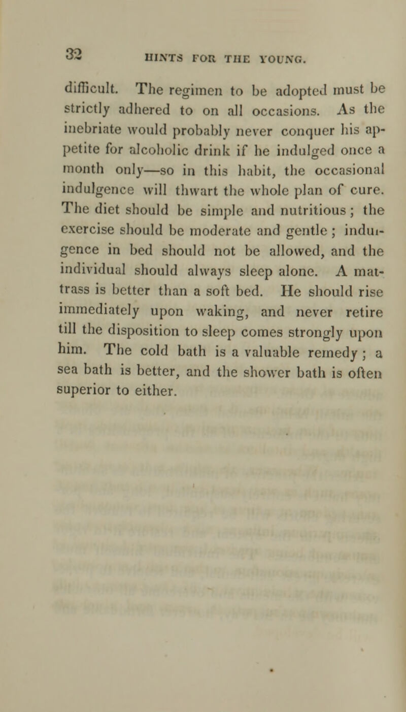 difficult. The regimen to be adopted must be strictly adhered to on all occasions. As the inebriate would probably never conquer his ap- petite for alcoholic drink if he indulged once a month only—so in this habit, the occasional indulgence will thwart the whole plan of cure. The diet should be simple and nutritious; the exercise should be moderate and gentle ; indul- gence in bed should not be allowed, and the individual should always sleep alone. A mat- trass is better than a soft bed. He should rise immediately upon waking, and never retire till the disposition to sleep comes strongly upon him. The cold bath is a valuable remedy ; a sea bath is better, and the shower bath is often superior to either.