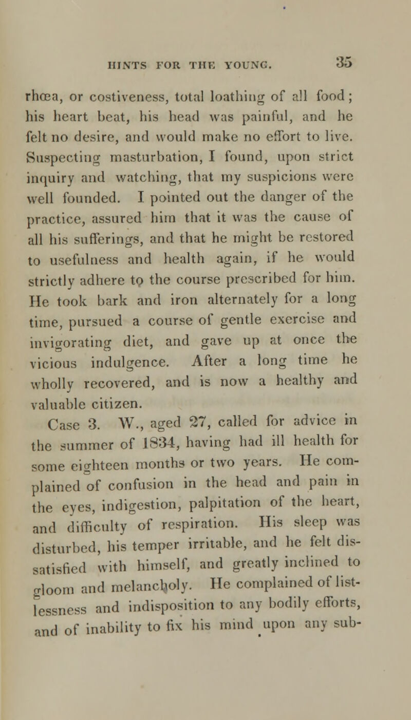 rhcea, or costiveness, total loathing of all food; his heart heat, his head was painful, and he felt no desire, and would make no effort to live. Suspecting masturbation, I found, upon strict inquiry and watching, that my suspicions were well founded. I pointed out the danger of the practice, assured him that it was the cause of all his sufferings, and that he might be restored to usefulness and health again, if he would strictly adhere to the course prescribed for him. He took bark and iron alternately for a long time, pursued a course of gentle exercise and invigorating diet, and gave up at once the vicious indulgence. After a long time he wholly recovered, and is now a healthy and valuable citizen. Case 3. W., aged 27, called for advice in the summer of 1834, having had ill health for some eighteen months or two years. He com- plained of confusion in the head and pain in the eyes, indigestion, palpitation of the heart, and difficulty of respiration. His sleep was disturbed, his temper irritable, and he felt dis- satisfied with himself, and greatly inclined to gloom and melancholy. He complained of list- lessness and indisposition to any bodily efforts, and of inability to fix his mind upon any sub-