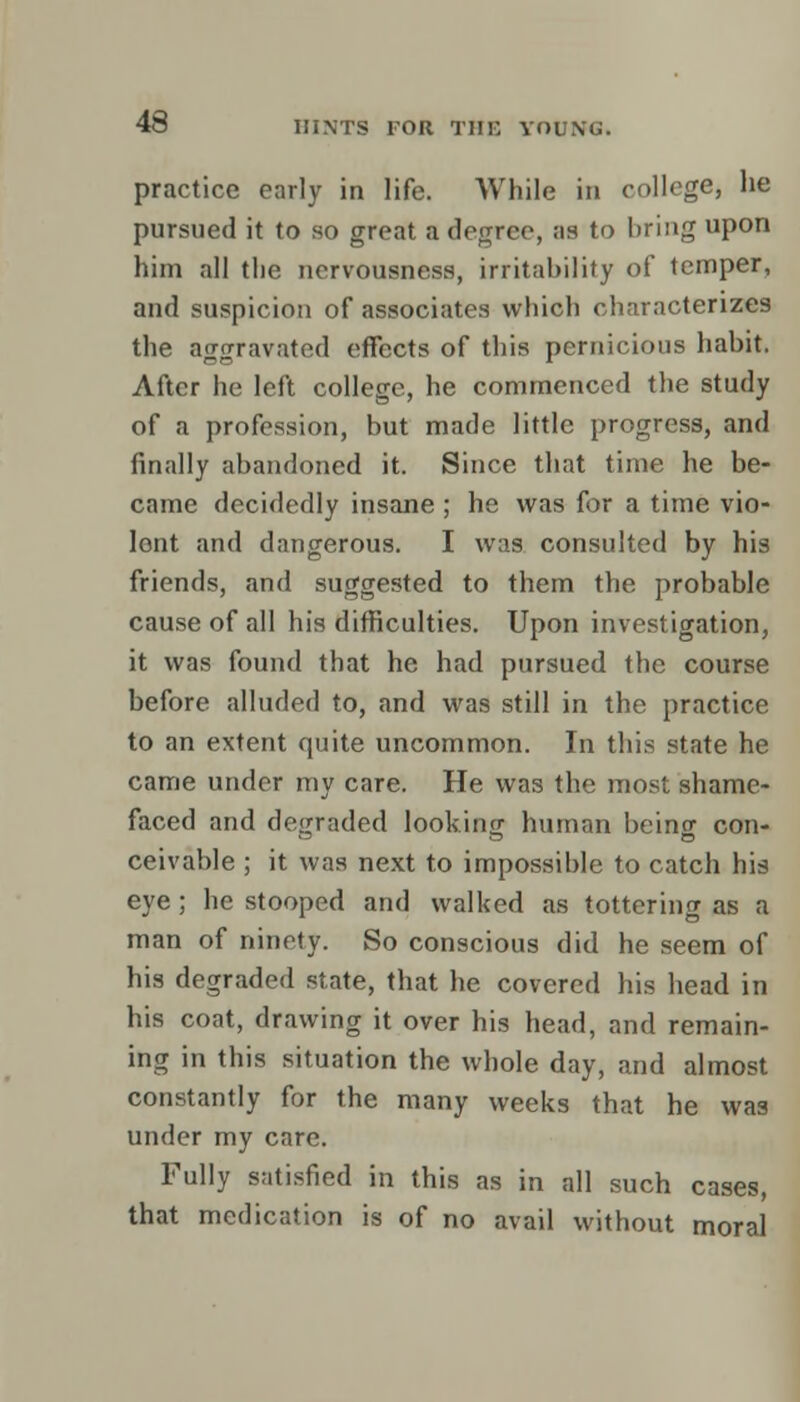 practice early in life. While in college, he pursued it to so great a degree, as to bring upon him all the nervousness, irritability of temper, and suspicion of associates which characterizes the aggravated effects of this pernicious habit. After he left college, he commenced the study of a profession, but made little progress, and finally abandoned it. Since that time he be- came decidedly insane ; he was for a time vio- lont and dangerous. I was consulted by his friends, and suggested to them the probable cause of all his difficulties. Upon investigation, it was found that he had pursued the course before alluded to, and was still in the practice to an extent quite uncommon. In this state he came under my care. He was the most shame- faced and degraded looking human being con- ceivable ; it was next to impossible to catch his eye; he stooped and walked as tottering as a man of ninety. So conscious did he seem of his degraded state, that he covered his head in his coat, drawing it over his head, and remain- ing in this situation the whole day, and almost constantly for the many weeks that he was under my care. Fully satisfied in this as in all such cases, that medication is of no avail without moral