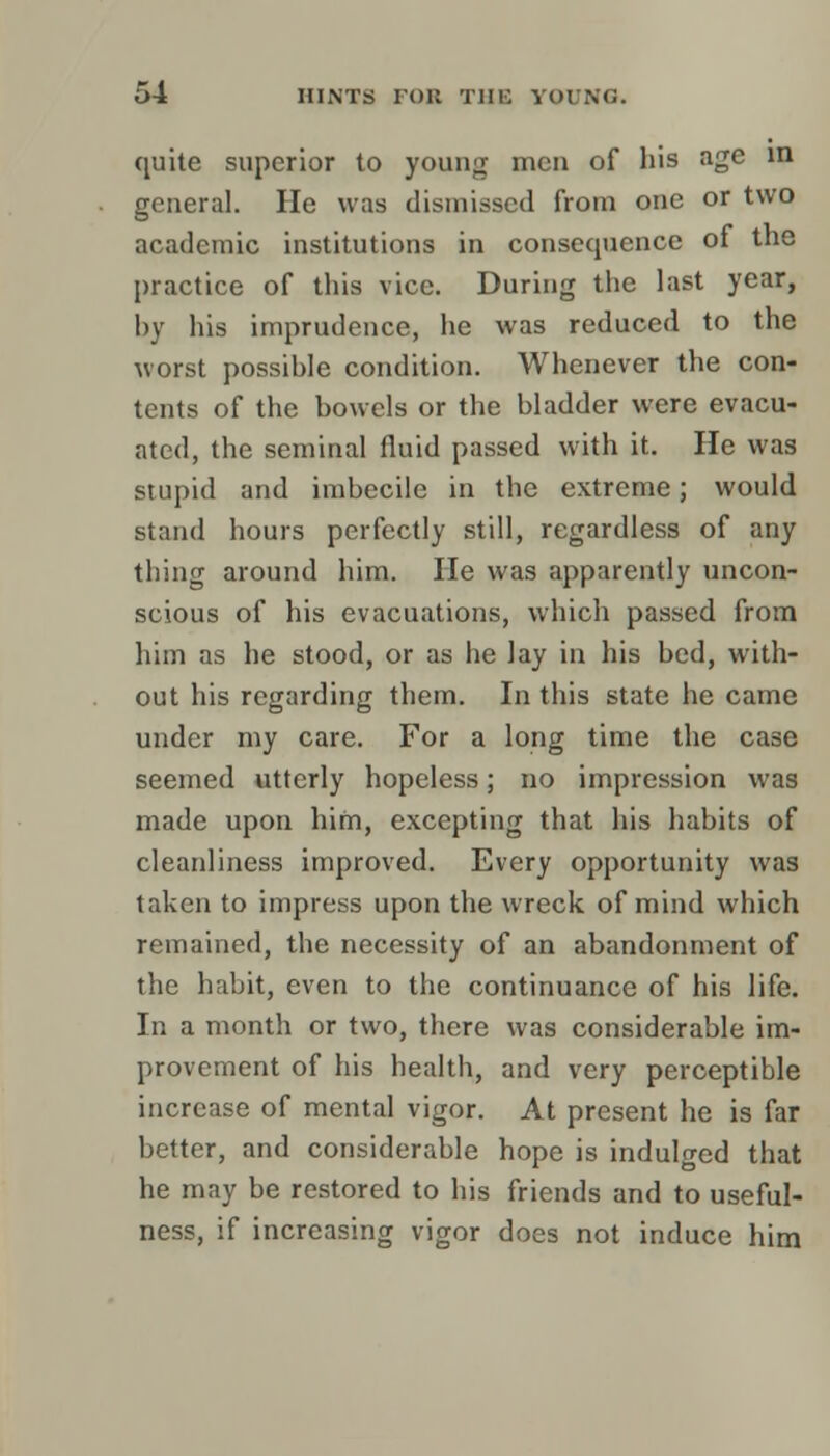 quite superior to young men of his age in general. He was dismissed from one or two academic institutions in consequence of the practice of this vice. During the last year, by his imprudence, he was reduced to the worst possible condition. Whenever the con- tents of the bowels or the bladder were evacu- ated, the seminal fluid passed with it. He was stupid and imbecile in the extreme; would stand hours perfectly still, regardless of any thing around him. He was apparently uncon- scious of his evacuations, which passed from him as he stood, or as he lay in his bed, with- out his regarding them. In this state he came under my care. For a long time the case seemed utterly hopeless; no impression was made upon him, excepting that his habits of cleanliness improved. Every opportunity was taken to impress upon the wreck of mind which remained, the necessity of an abandonment of the habit, even to the continuance of his life. In a month or two, there was considerable im- provement of his health, and very perceptible increase of mental vigor. At present he is far better, and considerable hope is indulged that he may be restored to his friends and to useful- ness, if increasing vigor does not induce him