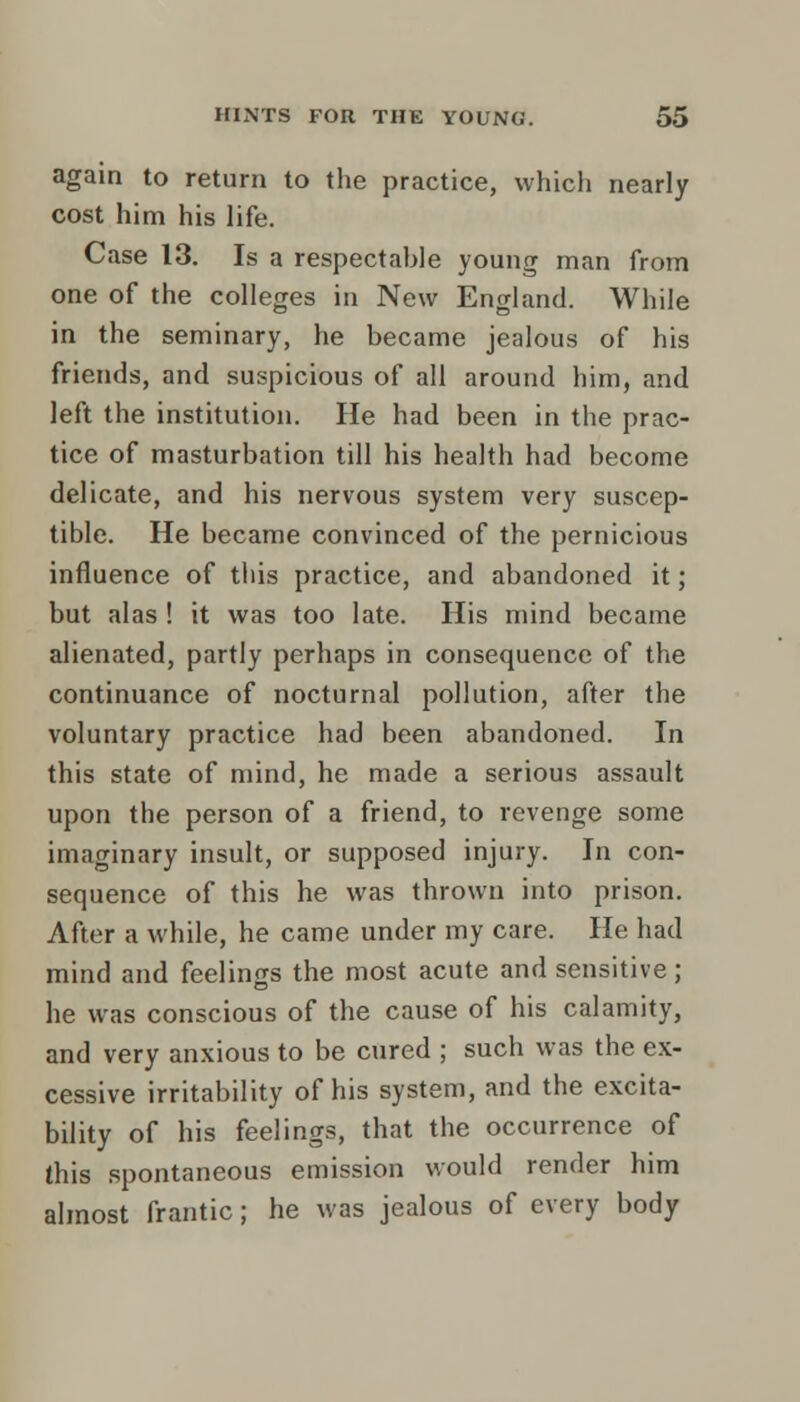 again to return to the practice, which nearly cost him his life. Case 13. Is a respectahle young man from one of the colleges in New England. While in the seminary, he became jealous of his friends, and suspicious of all around him, and left the institution. He had been in the prac- tice of masturbation till his health had become delicate, and his nervous system very suscep- tible. He became convinced of the pernicious influence of tliis practice, and abandoned it; but alas ! it was too late. His mind became alienated, partly perhaps in consequence of the continuance of nocturnal pollution, after the voluntary practice had been abandoned. In this state of mind, he made a serious assault upon the person of a friend, to revenge some imaginary insult, or supposed injury. In con- sequence of this he was thrown into prison. After a while, he came under my care. He had mind and feelings the most acute and sensitive; he was conscious of the cause of his calamity, and very anxious to be cured ; such was the ex- cessive irritability of his system, and the excita- bility of his feelings, that the occurrence of this spontaneous emission would render him almost frantic; he was jealous of every body