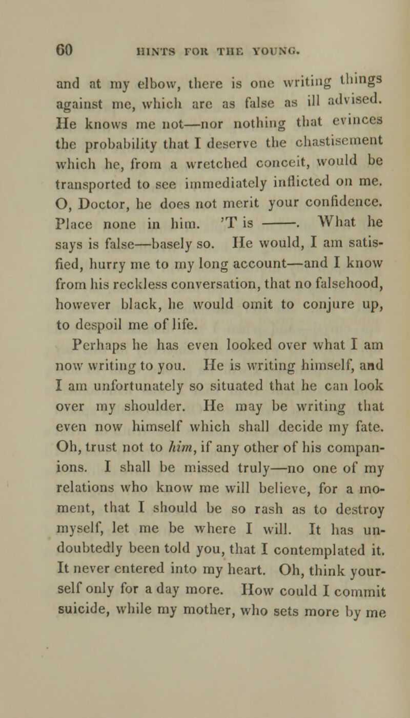 and at my elbow, there is one writing things against me, which arc as false as ill advised. He knows me not—nor nothing that evinces the probability that I deserve the chastisement which he, from a wretched conceit, would be transported to see immediately inflicted on me. O, Doctor, he does not merit your confidence. Place none in him. 'T is . What he says is false—basely so. He would, I am satis- fied, hurry me to my long account—and I know from his reckless conversation, that no falsehood, however black, he would omit to conjure up, to despoil me of life. Perhaps he has even looked over what I am now writing to you. He is writing himself, and I am unfortunately so situated that he can look over my shoulder. He may be writing that even now himself which shall decide my fate. Oh, trust not to him, if any other of his compan- ions. I shall be missed truly—no one of my relations who know me will believe, for a mo- ment, that I should be so rash as to destroy myself, let me be where I will. It has un- doubtedly been told you, that I contemplated it. It never entered into my heart. Oh, think your- self only for a day more. How could I commit suicide, while my mother, who sets more by me
