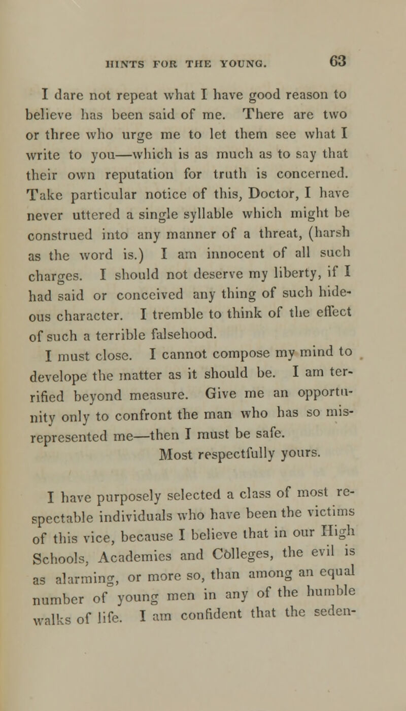 I dare not repeat what I have good reason to believe has been said of me. There are two or three who urge me to let them see what I write to you—which is as much as to say that their own reputation for truth is concerned. Take particular notice of this, Doctor, I have never uttered a single syllable which might be construed into any manner of a threat, (harsh as the word is.) I am innocent of all such charges. I should not deserve my liberty, if I had said or conceived any thing of such hide- ous character. I tremble to think of the effect of such a terrible falsehood. I must close. I cannot compose my mind to develope the matter as it should be. I am ter- rified beyond measure. Give me an opportu- nity only to confront the man who has so mis- represented me—then I must be safe. Most respectfully yours. I have purposely selected a class of most re- spectable individuals who have been the victims of this vice, because I believe that in our High Schools, Academics and Colleges, the evil is as alarming, or more so, than among an equal number of young men in any of the humble walks of life. I am confident that the seden-