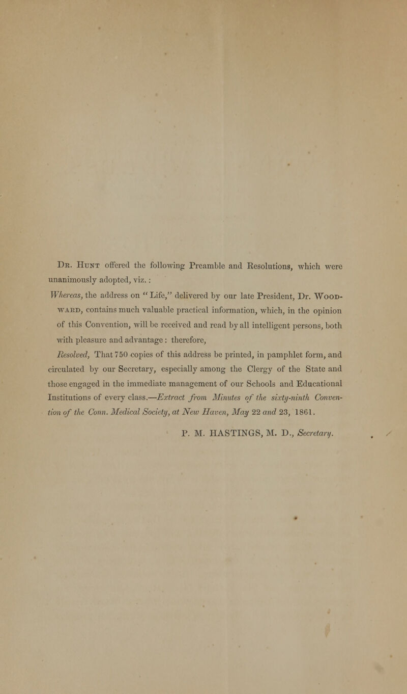 Dr. Hunt offered the following: Preamble and Resolutions, which were unanimously adopted, viz.: Whereas, the address on Life, delivered by our late President, Dr. Wood- ward, contains much valuable practical information, which, in the opinion of this Convention, will be received and read by all intelligent persons, both with pleasure and advantage: therefore, Resolved, That 750 copies of this address be printed, in pamphlet form, and circulated by our Secretary, especially among the Clergy of the State and those engaged in the immediate management of our Schools and Educational Institutions of every class.—Extract from Minutes of the sixty-ninth Conven- tion of the Conn. Medical Society, at New Haven, May 22 and 23, 1861. P. M. HASTINGS, M. D., Secretary.