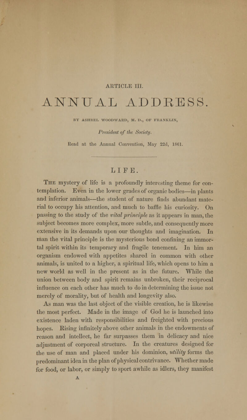 AllTICLE III. ANNUAL ADDRESS. BY ASHBEL WOODWABD, M. D., OF FRANKLIN, President of the Society. Read at the Annual Convention, May 22d, 1861. LIFE. The mystery of life is a profoundly interesting theme for con- templation. Even in the lower grades of organic bodies—in plants and inferior animals—the student of nature finds abundant mate- rial to occupy his attention, and much to baffle bis curiosity. On passing to the study of the vital principle as it appears in man, the subject becomes more complex, more subtle, and consequently more extensive in its demands upon our thoughts and imagination. In man the vital principle is the mysterious bond confining an immor- tal spirit within its temporary and fragile tenement. In him an organism endowed with appetites shared in common with other animals, is united to a higher, a spiritual life, which opens to him a new world as well in the present as in the future. While the union between body and spirit remains unbroken, their reciprocal influence on each other has much to do in determining the issue not merely of morality, but of health and longevity also. As man was the last object of the visible creation, he is likewise the most perfect. Made in the image of God he is launched into existence laden with responsibilities and freighted with precious hopes. Rising infinitely above other animals in the endowments of reason and intellect, he far surpasses them in delicacy and nice adjustment of corporeal structure. In the creatures designed for the use of man and placed under his dominion, utility forms the predominant idea in the plan of physical contrivance. Whether made for food, or labor, or simply to sport awhile as idlers, they manifest A