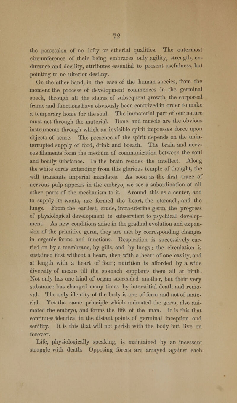 the possession of no lofty or etherial qualities. The outermost circumference of their being embraces only agility, strength, en- durance and docility, attributes essential to present usefulness, but pointing to no ulterior destiny. On the other hand, in the case of the human species, from the moment the process of development commences in the germinal speck, through all the stages of subsequent growth, the corporeal frame and functions have obviously been contrived in order to make a temporary home for the soul. The immaterial part of our nature must act through the material. Bone and muscle are the obvious instruments through which an invisible spirit impresses force upon objects of sense. The presence of the spirit depends on the unin- terrupted supply of food, drink and breath. The brain and nerv- ous filaments form the medium of communication between the soul and bodily substance. In the brain resides the intellect. Along the white cords extending from this glorious temple of thought, the will transmits imperial mandates. As soon as the first trace of nervous pulp appears in the embryo, we see a subordination of all other parts of the mechanism to it. Around this as a center, and to supply its wants, are formed the heart, the stomach, and the lungs. From the earliest, crude, intra-uterine germ, the progress of physiological development is subservient to psychical develop- ment. As new conditions arise in the gradual evolution and expan- sion of the primitive germ, they are met by corresponding changes in organic forms and functions. Respiration is successively car- ried on by a membrane, by gills, and by lungs; the circulation is sustained first without a heart, then with a heart of one cavity, and at length with a heart of four; nutrition is afforded by a wide diversity of means till the stomach supplants them all at birth. Not only has one kind of organ succeeded another, but their very substance has changed many times by interstitial death and remo- val. The only identity of the body is one of form and not of mate- rial. Yet the same principle which animated the germ, also ani- mated the embryo, and forms the life of the man. It is this that continues identical in the distant points of germinal inception and senility. It is this that will not perish with the body but live on forever. Life, physiologically speaking, is maintained by an incessant struggle with death. Opposing forces are arrayed against each