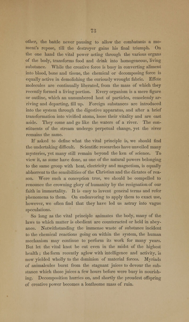 other, the battle never pausing to allow the combatants a mo- ment's repose, till the destroyer gains his final triumph. On the one hand the vital power acting through the various organs of the body, transforms food and drink into homogeneous, living substance. While the creative force is busy in converting aliment into blood, bone and tissue, the chemical or decomposing force is equally active in demolishing the curiously wrought fabric. Effete molecules are continually liberated, from the mass of which they recently formed a living portion. Every organism is a mere figure or outline, which an unnumbered host of particles, ceaselessly ar- riving and departing, fill up. Foreign substances are introduced into the system through the digestive apparatus, and after a brief transformation into vivified atoms, loose their vitality and are cast aside. They come and go like the waters of a river. The con- stituents of the stream undergo perpetual change, yet the river remains the same. If asked to define what the vital principle is, we should find the undertaking difficult. Scientific researches have unveiled many mysteries, yet many still remain beyond the ken of science. To view it, as some have done, as one of the natural powers belonging to the same group with heat, electricity and magnetism, is equally abhorrent to the sensibilities of the Christian and the dictates of rea- son. Were such a conception true, we should be compelled to renounce the crowning glory of humanity by the resignation of our faith in immortality. It is easy to invent general terms and refer phenomena to them. On endeavoring to apply them to exact use, however, we often find that they have led us astray into vague speculations. So long as the vital principle animates the body, many of the laws to which matter is obedient are counteracted or held in abey- ance. Notwithstanding the immense waste of substance incident to the chemical reactions going on within the system, the human mechanism may continue to perform its work for many years. But let the vital knot be cut even in the midst of the highest health; the form recently aglow with intelligence and activity, is now yielded wholly to the dominion of material forces. Myriads of animalcules burst from the stagnant juices to devour the sub- stance which those juices a few hours before were busy in nourish- ing. Decomposition hurries on, and shortly the proudest offspring of creative power becomes a loathsome mass of ruin.