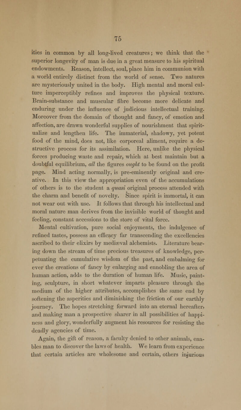 ities in common by all long-lived creatures; we think that the superior longevity of man is due in a great measure to his spiritual endowments. Reason, intellect, soul, place him in communion with a world entirely distinct from the world of sense. Two natures are mysteriously united in the body. High mental and moral cul- ture imperceptibly refines and improves the physical texture. Brain-substance and muscular fibre become more delicate and enduring under the influence of judicious intellectual training. Moreover from the domain of thought and fancy, of emotion and affection, are drawn wonderful supplies of nourishment that spirit- ualize and lengthen life. The immaterial, shadowy, yet potent food of the mind, does not, like corporeal aliment, require a de- structive process for its assimilation. Here, unlike the physical forces producing waste and repair, which at best maintain but a doubtful equilibrium, all the figures ought to be found on the profit page. Mind acting normally, is pre-eminently original and cre- ative. In this view the appropriation even of the accumulations of others is to the student a quasi original process attended with the charm and benefit of novelty. Since spirit is immortal, it can not wear out with use. It follows that through his intellectual and moral nature man derives from the invisible world of thought and feeling, constant accessions to the store of vital force. Mental cultivation, pure social enjoyments, the indulgence of refined tastes, possess an efficacy far transcending the excellencies ascribed to their elixirs by medieval alchemists. Literature bear- ing down the stream of time precious treasures of knowledge, per- petuating the cumulative wisdom of the past, and embalming for ever the creations of fancy by enlarging and ennobling the area of human action, adds to the duration of human life. Music, paint- ing, sculpture, in short whatever imparts pleasure through the medium of the higher attributes, accomplishes the same end by softening the asperities and diminishing the friction of our earthly journey. The hopes stretching forward into an eternal hereafter* and making man a prospective sharer in all possibilities of happi- ness and glory, wonderfully augment his resources for resisting the deadly agencies of time. Again, the gift of reason, a faculty denied to other animals, ena- bles man to discover the laws of health. We learn from experience that certain articles are wholesome and certain, others injurious