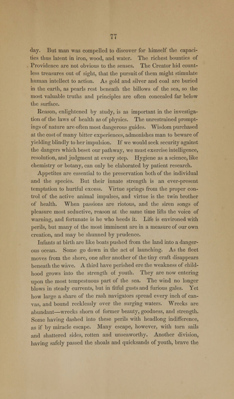 day. But man was compelled to discover for himself the capaci- ties thus latent in iron, wood, and water. The richest bounties of Providence are not obvious to the senses. The Creator hid count- less treasures out of sight, that the pursuit of them might stimulate human intellect to action. As gold and silver and coal are buried in the earth, as pearls rest beneath the billows of the sea, so the most valuable truths and principles are often concealed far below the surface. Reason, enlightened by study, is as important in the investiga- tion of the laws of health as of physics. The unrestrained prompt- ings of nature are often most dangerous guides. Wisdom purchased at the cost of many bitter experiences, admonishes man to beware of yielding blindly to her impulsion. If we would seek security against the dangers which beset our pathway, we must exercise intelligence, resolution, and judgment at every step. Hygiene as a science, like chemistry or botany, can only be elaborated by patient research. Appetites are essential to the preservation both of the individual and the species. But their innate strength is an ever-present temptation to hurtful excess. Virtue springs from the proper con- trol of the active animal impulses, and virtue is the twin brother of health. When passions are riotous, and the siren songs of pleasure most seductive, reason at the same time lifts the voice of warning, and fortunate is he who heeds it. Life is environed with perils, but many of the most imminent are in a measure of our own creation, and may be shunned by prudence. Infants at birth are like boats pushed from the land into a danger- ous ocean. Some go down in the act of launching. As the fleet moves from the shore, one after another of the tiny craft disappears beneath the wave. A third have perished ere the weakness of child- hood grows into the strength of youth. They are now entering upon the most tempestuous part of the sea. The wind no longer blows in steady currents, but in fitful gusts and furious gales. Yet how large a share of the rash navigators spread every inch of can- vas, and bound recklessly over the surging waters. Wrecks are abundant—wrecks shorn of former beauty, goodness, and strength. Some having dashed into these perils with headlong indifference, as if by miracle escape. Many escape, however, with torn sails and shattered sides, rotten and unseaworthy. Another division, having safely passed the shoals and quicksands of youth, brave the