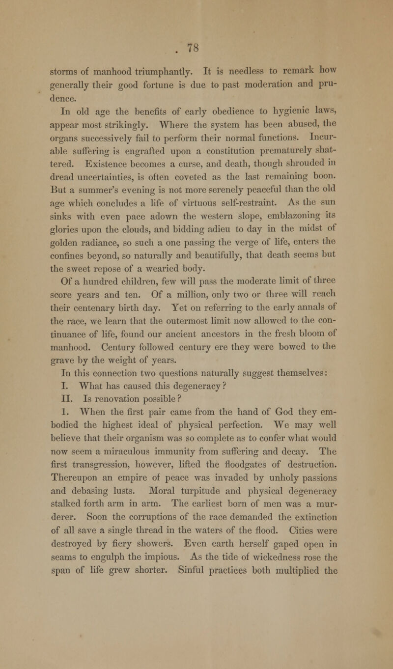 storms of manhood triumphantly. It is needless to remark how generally their good fortune is due to past moderation and pru- dence. In old age the benefits of early obedience to hygienic laws, appear most strikingly. Where the system has been abused, the organs successively fail to perform their normal functions. Incur- able suffering is engrafted upon a constitution prematurely shat- tered. Existence becomes a curse, and death, though shrouded in dread uncertainties, is often coveted as the last remaining boon. But a summer's evening is not more serenely peaceful than the old age which concludes a life of virtuous self-restraint. As the sun sinks with even pace adown the western slope, emblazoning its glories upon the clouds, and bidding adieu to day in the midst of golden radiance, so such a one passing the verge of life, enters the confines beyond, so naturally and beautifully, that death seems but the sweet repose of a wearied body. Of a hundred children, few will pass the moderate limit of three score years and ten. Of a million, only two or three will reach their centenary birth day. Yet on referring to the early annals of the race, we learn that the outermost limit now allowed to the con- tinuance of life, found our ancient ancestors in the fresh bloom of manhood. Century followed century ere they were bowed to the grave by the weight of years. In this connection two questions naturally suggest themselves: I. What has caused this degeneracy ? II. Is renovation possible ? 1. When the first pair came from the hand of God they em- bodied the highest ideal of physical perfection. We may well believe that their organism was so complete as to confer what would now seem a miraculous immunity from suffering and decay. The first transgression, however, lifted the floodgates of destruction. Thereupon an empire of peace was invaded by unholy passions and debasing lusts. Moral turpitude and physical degeneracy stalked forth arm in arm. The earliest born of men was a mur- derer. Soon the corruptions of the race demanded the extinction of all save a single thread in the waters of the flood. Cities were destroyed by fiery showers. Even earth herself gaped open in seams to engulph the impious. As the tide of wickedness rose the span of life grew shorter. Sinful practices both multiplied the