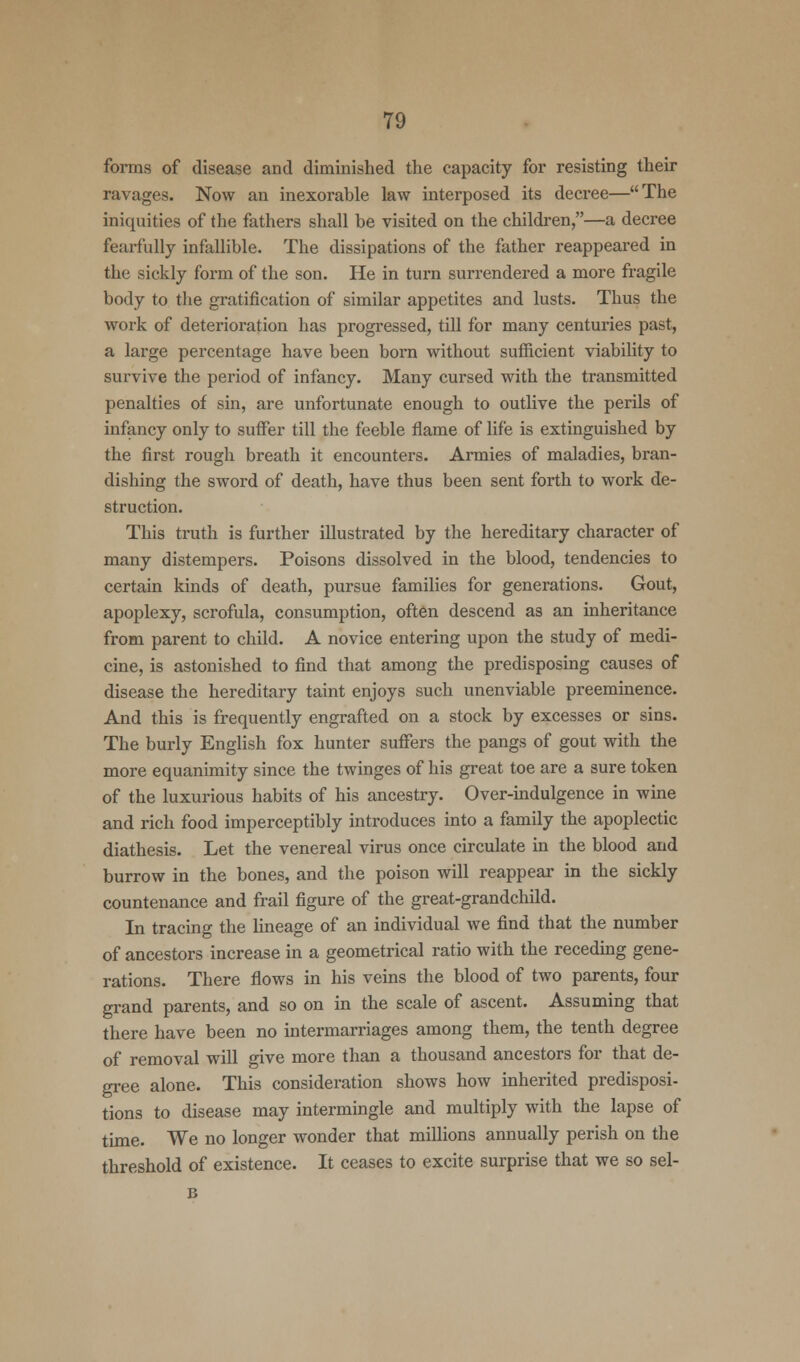 forms of disease and diminished the capacity for resisting their ravages. Now an inexorable law interposed its decree—The iniquities of the fathers shall be visited on the children,—a decree fearfully infallible. The dissipations of the father reappeared in the sickly form of the son. He in turn surrendered a more fragile body to the gratification of similar appetites and lusts. Thus the work of deterioration has progressed, till for many centuries past, a large percentage have been born without sufficient viability to survive the period of infancy. Many cursed with the transmitted penalties of sin, are unfortunate enough to outlive the perils of infancy only to suffer till the feeble flame of life is extinguished by the first rough breath it encounters. Armies of maladies, bran- dishing the sword of death, have thus been sent forth to work de- struction. This truth is further illustrated by the hereditary character of many distempers. Poisons dissolved in the blood, tendencies to certain kinds of death, pursue families for generations. Gout, apoplexy, scrofula, consumption, often descend as an inheritance from parent to child. A novice entering upon the study of medi- cine, is astonished to find that among the predisposing causes of disease the hereditary taint enjoys such unenviable preeminence. And this is frequently engrafted on a stock by excesses or sins. The burly English fox hunter suffers the pangs of gout with the more equanimity since the twinges of his great toe are a sure token of the luxurious habits of his ancestry. Over-indulgence in wine and rich food imperceptibly introduces into a family the apoplectic diathesis. Let the venereal virus once circulate in the blood and burrow in the bones, and the poison will reappear in the sickly countenance and frail figure of the great-grandchild. In tracing the lineage of an individual we find that the number of ancestors increase in a geometrical ratio with the receding gene- rations. There flows in his veins the blood of two parents, four grand parents, and so on in the scale of ascent. Assuming that there have been no intermarriages among them, the tenth degree of removal will give more than a thousand ancestors for that de- gree alone. This consideration shows how inherited predisposi- tions to disease may intermingle and multiply with the lapse of time. We no longer wonder that millions annually perish on the threshold of existence. It ceases to excite surprise that we so sel- B