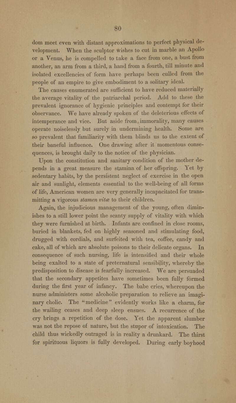 dom meet even with distant approximations to perfect physical de- velopment. When the sculptor wishes to cut in marble an Apollo or a Venus, he is compelled to take a face from one, a bust from another, an arm from a third, a hand from a fourth, till minute and isolated excellencies of form have perhaps been culled from the people of an empire to give embodiment to a solitary ideal. The causes enumerated are sufficient to have reduced materially the average vitality of the patriarchal period. Add to these the prevalent ignorance of hygienic principles and contempt for their observance. We have already spoken of the deleterious effects of intemperance and vice. But aside from. immorality, many causes operate noiselessly but surely in undermining health. Some are so prevalent that familiarity with them blinds us to the extent of their baneful influence. One drawing after it momentous conse- quences, is brought daily to the notice of the physician. Upon the constitution and sanitary condition of the mother de- pends in a great measure the stamina of her offspring. Yet by sedentary habits, by the persistent neglect of exercise in the open air and sunlight, elements essential to the well-being of all forms of life, American women are very generally incapacitated for trans- mitting a vigorous stamen vitce to their children. Again, the injudicious management of the young, often dimin- ishes to a still lower point the scanty supply of vitality with which they were furnished at birth. Infants are confined in close rooms, buried in blankets, fed on highly seasoned and stimulating food, drugged with cordials, and surfeited with tea, coffee, candy and cake, all of which are absolute poisons to their delicate organs. In consequence of such nursing, life is intensified and their whole being exalted to a state of preternatural sensibility, whereby the predisposition to disease is fearfully increased. We are persuaded that the secondary appetites have sometimes been fully formed during the first year of infancy. The babe cries, whereupon the nurse administers some alcoholic preparation to relieve an imagi- nary cholic. The medicine evidently works like a charm, for the wailing ceases and deep sleep ensues. A recurrence of the cry brings a repetition of the dose. Yet the apparent slumber was not the repose of nature, but the stupor of intoxication. The child thus wickedly outraged is in reality a drunkard. The thirst for spirituous liquors is fully developed. During early boyhood