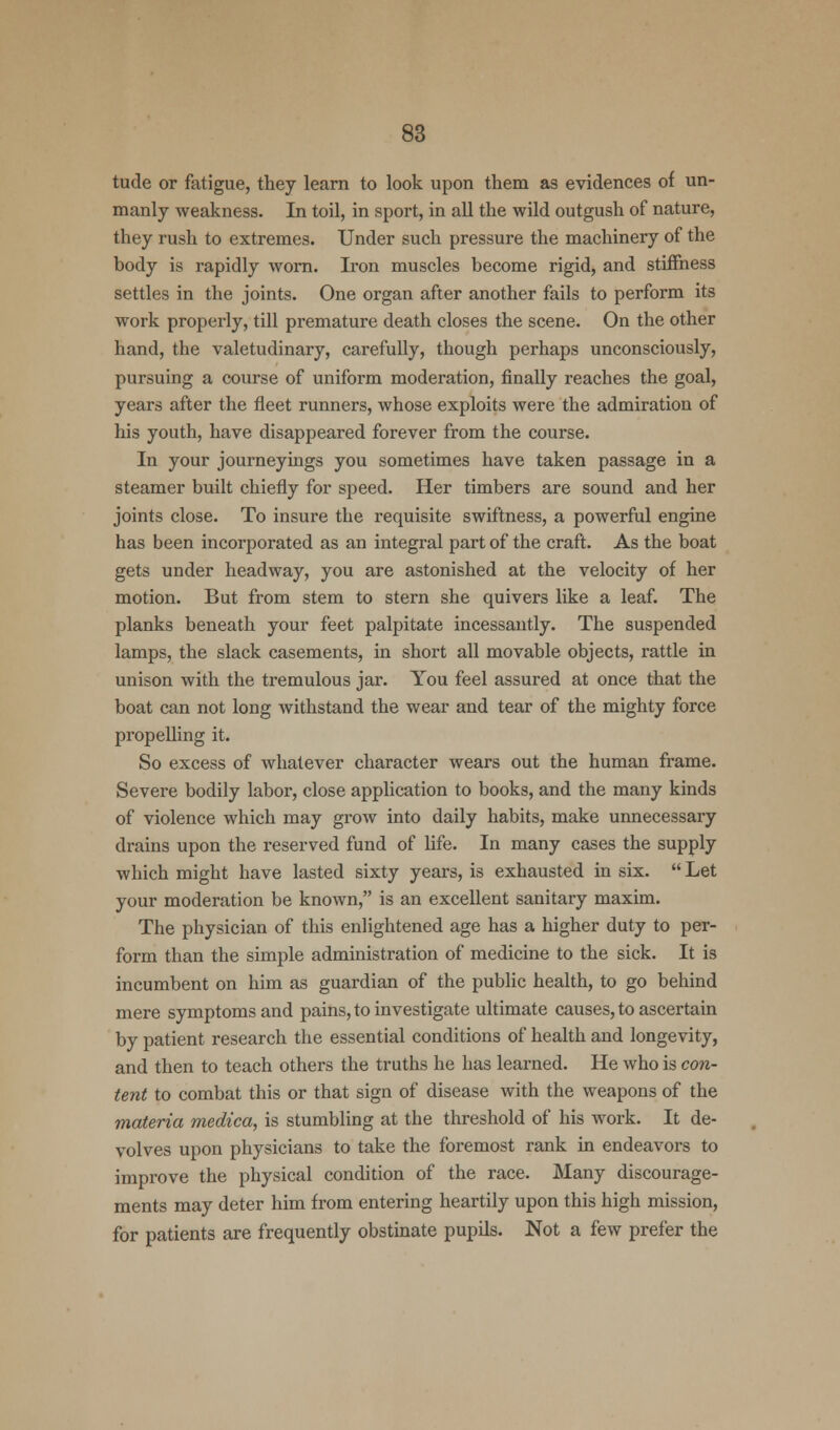 tude or fatigue, they learn to look upon them as evidences of un- manly weakness. In toil, in sport, in all the wild outgush of nature, they rush to extremes. Under such pressure the machinery of the body is rapidly worn. Iron muscles become rigid, and stiffness settles in the joints. One organ after another fails to perform its work properly, till premature death closes the scene. On the other hand, the valetudinary, carefully, though perhaps unconsciously, pursuing a course of uniform moderation, finally reaches the goal, years after the fleet runners, whose exploits were the admiration of his youth, have disappeared forever from the course. In your journeyings you sometimes have taken passage in a steamer built chiefly for speed. Her timbers are sound and her joints close. To insure the requisite swiftness, a powerful engine has been incorporated as an integral part of the craft. As the boat gets under headway, you are astonished at the velocity of her motion. But from stem to stern she quivers like a leaf. The planks beneath your feet palpitate incessantly. The suspended lamps, the slack casements, in short all movable objects, rattle in unison with the tremulous jar. You feel assured at once that the boat can not long withstand the wear and tear of the mighty force propelling it. So excess of whatever character wears out the human frame. Severe bodily labor, close application to books, and the many kinds of violence which may grow into daily habits, make unnecessary drains upon the reserved fund of life. In many cases the supply which might have lasted sixty years, is exhausted in six. Let your moderation be known, is an excellent sanitary maxim. The physician of this enlightened age has a higher duty to per- form than the simple administration of medicine to the sick. It is incumbent on him as guardian of the public health, to go behind mere symptoms and pains, to investigate ultimate causes, to ascertain by patient research the essential conditions of health and longevity, and then to teach others the truths he has learned. He who is con- tent to combat this or that sign of disease with the weapons of the materia medica, is stumbling at the threshold of his work. It de- volves upon physicians to take the foremost rank in endeavors to improve the physical condition of the race. Many discourage- ments may deter him from entering heartily upon this high mission, for patients are frequently obstinate pupils. Not a few prefer the