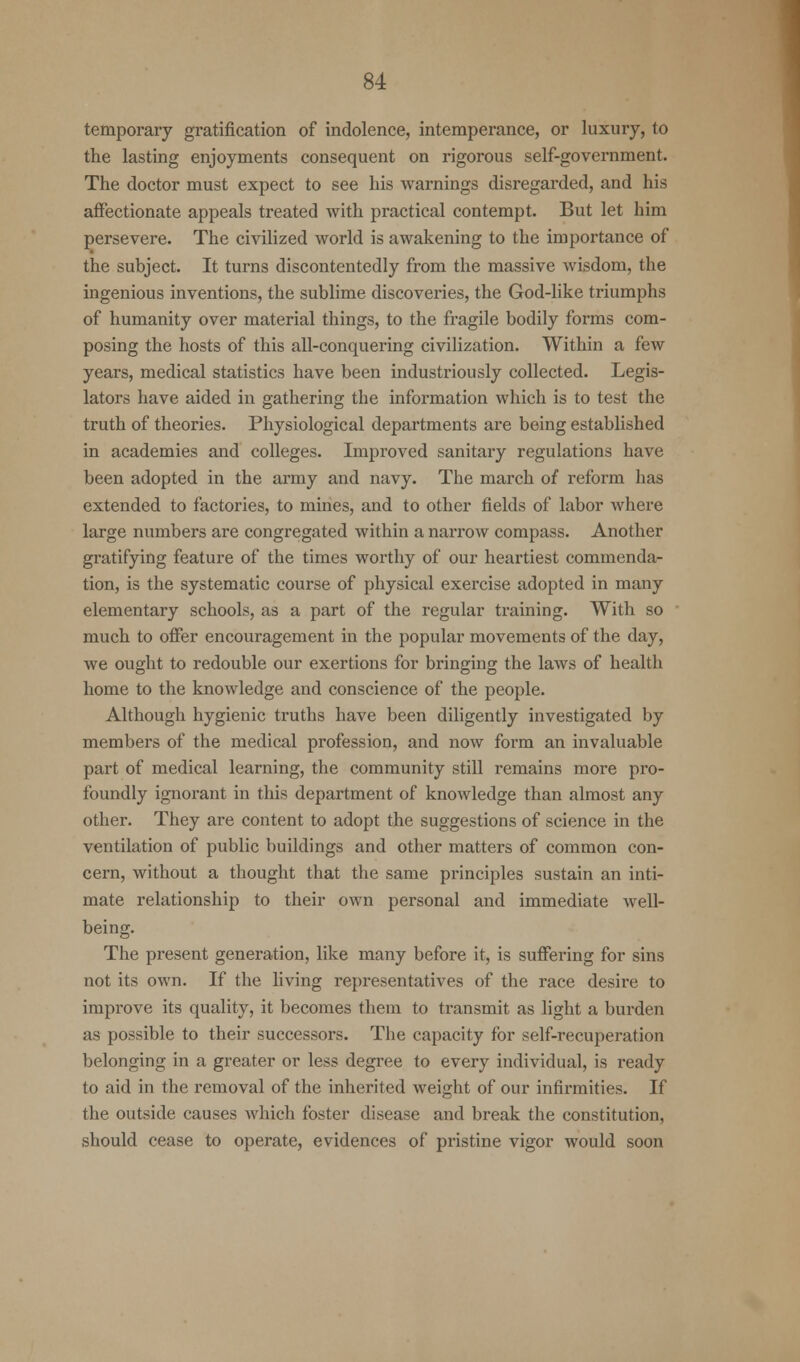 temporary gratification of indolence, intemperance, or luxury, to the lasting enjoyments consequent on rigorous self-government. The doctor must expect to see his warnings disregarded, and his affectionate appeals treated with practical contempt. But let him persevere. The civilized world is awakening to the importance of the subject. It turns discontentedly from the massive wisdom, the ingenious inventions, the sublime discoveries, the God-like triumphs of humanity over material things, to the fragile bodily forms com- posing the hosts of this all-conquering civilization. Within a few years, medical statistics have been industriously collected. Legis- lators have aided in gathering the information which is to test the truth of theories. Physiological departments are being established in academies and colleges. Improved sanitary regulations have been adopted in the army and navy. The march of reform lias extended to factories, to mines, and to other fields of labor where large numbers are congregated within a narrow compass. Another gratifying feature of the times worthy of our heartiest commenda- tion, is the systematic course of physical exercise adopted in many elementary schools, as a part of the regular training. With so much to offer encouragement in the popular movements of the day, we ought to redouble our exertions for bringing the laws of health home to the knowledge and conscience of the people. Although hygienic truths have been diligently investigated by members of the medical profession, and now form an invaluable part of medical learning, the community still remains more pro- foundly ignorant in this department of knowledge than almost any other. They are content to adopt the suggestions of science in the ventilation of public buildings and other matters of common con- cern, without a thought that the same principles sustain an inti- mate relationship to their own personal and immediate well- being. The present generation, like many before it, is suffering for sins not its own. If the living representatives of the race desire to improve its quality, it becomes them to transmit as light a burden as possible to their successors. The capacity for self-recuperation belonging in a greater or less degree to every individual, is ready to aid in the removal of the inherited weight of our infirmities. If the outside causes which foster disease and break the constitution, should cease to operate, evidences of pristine vigor would soon