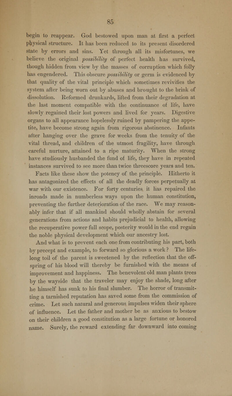 begin to reappear. God bestowed upon man at first a perfect physical structure. It has been reduced to its present disordered state by errors and sins. Yet through all its misfortunes, we believe the original possibility of perfect health has survived, though hidden from view by the masses of corruption which folly has engendered. This obscure possibility or germ is evidenced by that quality of the vital principle which sometimes revivifies the system after being worn out by abuses and brought to the brink of dissolution. Reformed drunkards, lifted from their degradation at the last moment compatible with the continuance of life, have slowly regained their lost powers and lived for years. Digestive organs to all appearance hopelessly ruined by pampering the appe- tite, have become strong again from rigorous abstinence. Infants after hanging over the grave for weeks from the tenuity of the vital thread, and children of the utmost fragility, have through careful nurture, attained to a ripe maturity. When the strong have studiously husbanded the fund of life, they have in repeated instances survived to see more than twice threescore years and ten. Facts like these show the potency of the principle. Hitherto it has antagonized the effects of all the deadly forces perpetually at war with our existence. For forty centuries it has repaired the inroads made in numberless ways upon the human constitution, preventing the further deterioration of the race. We may reason- ably infer that if all mankind should wholly abstain for several generations from actions and habits prejudicial to health, allowing the recuperative power full scope, posterity would in the end regain the noble physical development which our ancestry lost. And what is to prevent each one from contributing his part, both by precept and example, to forward so glorious a work ? The life- long toil of the parent is sweetened by the reflection that the off- spring of his blood will thereby be furnished with the means of improvement and happiness. The benevolent old man plants trees by the wayside that the traveler may enjoy the shade, long after he himself has sunk to his final slumber. The horror of transmit- ting a tarnished reputation has saved some from the commission of crime. Let such natural and generous impulses widen their sphere of influence. Let the father and mother be as anxious to bestow on their children a good constitution as a large fortune or honored name. Surely, the reward extending far downward into coming