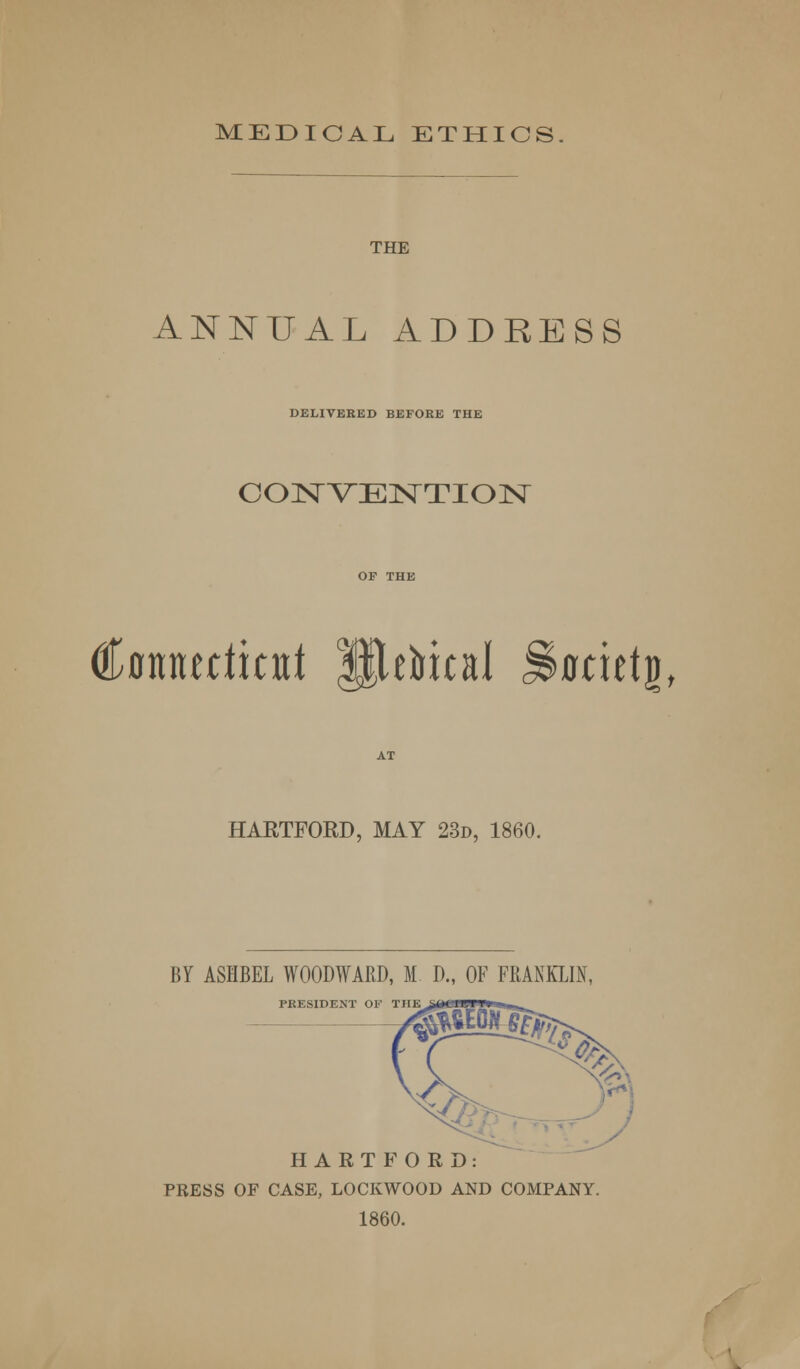 MEDICAL ETHICS. THE ANNUAL ADDRESS DELIVERED BEFORE THE CONVENTION Cotttudicttt Uttbical Stocutg, HARTFORD, MAY 23d, 1860. BY ASHBEL WOODWARD, M D., OF FRANKLIN, PRESIDENT OF THE HARTFORD: PRESS OF CASE, LOCKWOOD AND COMPANY. 1860.