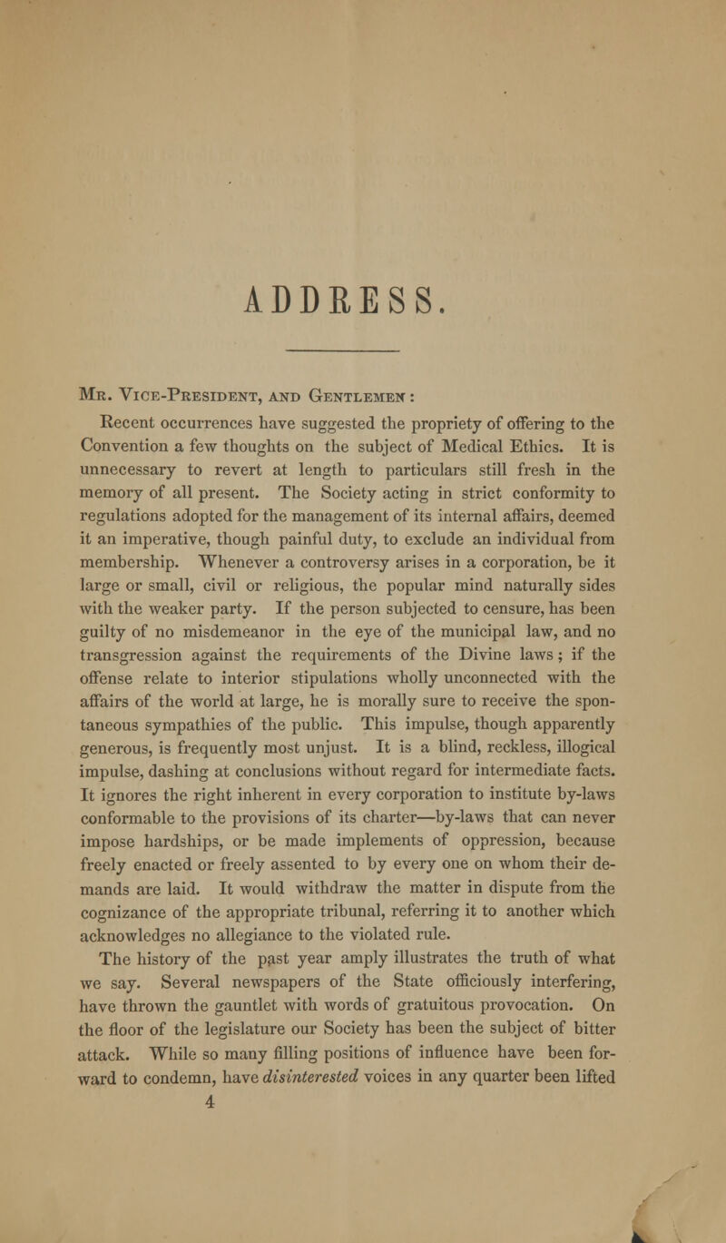 ADDRESS. Mr. Vice-President, and Gentlemen : Recent occurrences have suggested the propriety of offering to the Convention a few thoughts on the subject of Medical Ethics. It is unnecessary to revert at length to particulars still fresh in the memory of all present. The Society acting in strict conformity to regulations adopted for the management of its internal affairs, deemed it an imperative, though painful duty, to exclude an individual from membership. Whenever a controversy arises in a corporation, be it large or small, civil or religious, the popular mind naturally sides with the weaker party. If the person subjected to censure, has been guilty of no misdemeanor in the eye of the municipal law, and no transgression against the requirements of the Divine laws; if the offense relate to interior stipulations wholly unconnected with the affairs of the world at large, he is morally sure to receive the spon- taneous sympathies of the public. This impulse, though apparently generous, is frequently most unjust. It is a blind, reckless, illogical impulse, dashing at conclusions without regard for intermediate facts. It ignores the right inherent in every corporation to institute by-laws conformable to the provisions of its charter—by-laws that can never impose hardships, or be made implements of oppression, because freely enacted or freely assented to by every one on whom their de- mands are laid. It would withdraw the matter in dispute from the cognizance of the appropriate tribunal, referring it to another which acknowledges no allegiance to the violated rule. The history of the past year amply illustrates the truth of what we say. Several newspapers of the State officiously interfering, have thrown the gauntlet with words of gratuitous provocation. On the floor of the legislature our Society has been the subject of bitter attack. While so many filling positions of influence have been for- ward to condemn, have disinterested voices in any quarter been lifted 4 t